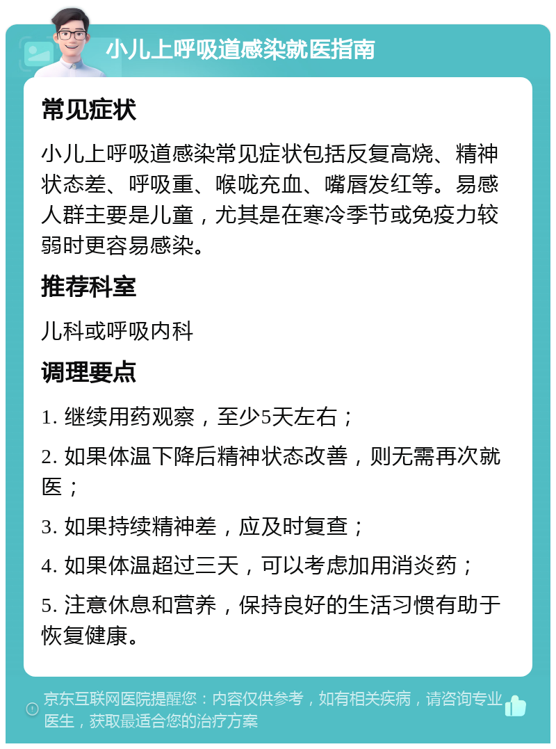 小儿上呼吸道感染就医指南 常见症状 小儿上呼吸道感染常见症状包括反复高烧、精神状态差、呼吸重、喉咙充血、嘴唇发红等。易感人群主要是儿童，尤其是在寒冷季节或免疫力较弱时更容易感染。 推荐科室 儿科或呼吸内科 调理要点 1. 继续用药观察，至少5天左右； 2. 如果体温下降后精神状态改善，则无需再次就医； 3. 如果持续精神差，应及时复查； 4. 如果体温超过三天，可以考虑加用消炎药； 5. 注意休息和营养，保持良好的生活习惯有助于恢复健康。