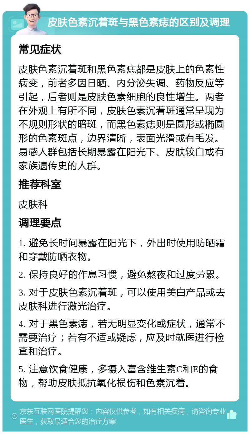 皮肤色素沉着斑与黑色素痣的区别及调理 常见症状 皮肤色素沉着斑和黑色素痣都是皮肤上的色素性病变，前者多因日晒、内分泌失调、药物反应等引起，后者则是皮肤色素细胞的良性增生。两者在外观上有所不同，皮肤色素沉着斑通常呈现为不规则形状的暗斑，而黑色素痣则是圆形或椭圆形的色素斑点，边界清晰，表面光滑或有毛发。易感人群包括长期暴露在阳光下、皮肤较白或有家族遗传史的人群。 推荐科室 皮肤科 调理要点 1. 避免长时间暴露在阳光下，外出时使用防晒霜和穿戴防晒衣物。 2. 保持良好的作息习惯，避免熬夜和过度劳累。 3. 对于皮肤色素沉着斑，可以使用美白产品或去皮肤科进行激光治疗。 4. 对于黑色素痣，若无明显变化或症状，通常不需要治疗；若有不适或疑虑，应及时就医进行检查和治疗。 5. 注意饮食健康，多摄入富含维生素C和E的食物，帮助皮肤抵抗氧化损伤和色素沉着。