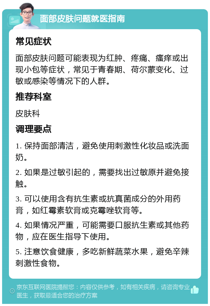 面部皮肤问题就医指南 常见症状 面部皮肤问题可能表现为红肿、疼痛、瘙痒或出现小包等症状，常见于青春期、荷尔蒙变化、过敏或感染等情况下的人群。 推荐科室 皮肤科 调理要点 1. 保持面部清洁，避免使用刺激性化妆品或洗面奶。 2. 如果是过敏引起的，需要找出过敏原并避免接触。 3. 可以使用含有抗生素或抗真菌成分的外用药膏，如红霉素软膏或克霉唑软膏等。 4. 如果情况严重，可能需要口服抗生素或其他药物，应在医生指导下使用。 5. 注意饮食健康，多吃新鲜蔬菜水果，避免辛辣刺激性食物。