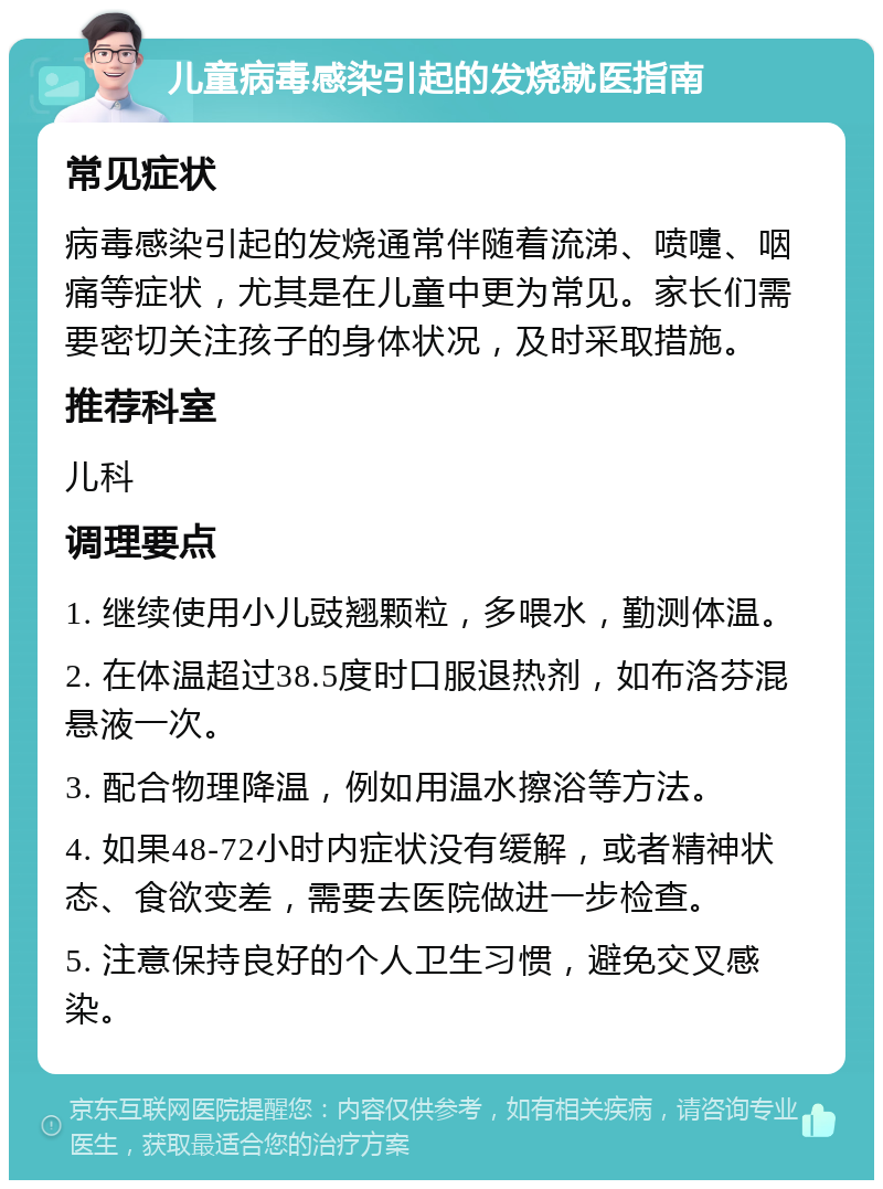 儿童病毒感染引起的发烧就医指南 常见症状 病毒感染引起的发烧通常伴随着流涕、喷嚏、咽痛等症状，尤其是在儿童中更为常见。家长们需要密切关注孩子的身体状况，及时采取措施。 推荐科室 儿科 调理要点 1. 继续使用小儿豉翘颗粒，多喂水，勤测体温。 2. 在体温超过38.5度时口服退热剂，如布洛芬混悬液一次。 3. 配合物理降温，例如用温水擦浴等方法。 4. 如果48-72小时内症状没有缓解，或者精神状态、食欲变差，需要去医院做进一步检查。 5. 注意保持良好的个人卫生习惯，避免交叉感染。