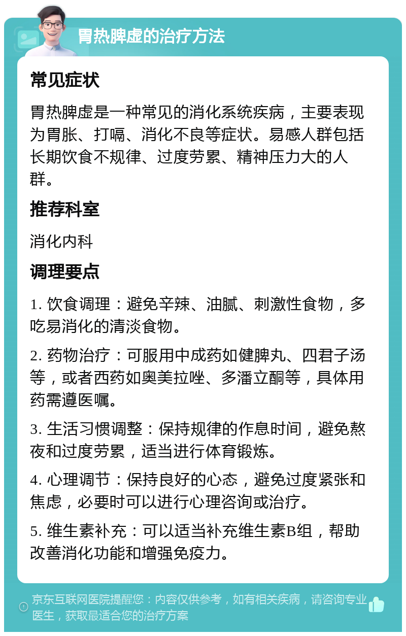 胃热脾虚的治疗方法 常见症状 胃热脾虚是一种常见的消化系统疾病，主要表现为胃胀、打嗝、消化不良等症状。易感人群包括长期饮食不规律、过度劳累、精神压力大的人群。 推荐科室 消化内科 调理要点 1. 饮食调理：避免辛辣、油腻、刺激性食物，多吃易消化的清淡食物。 2. 药物治疗：可服用中成药如健脾丸、四君子汤等，或者西药如奥美拉唑、多潘立酮等，具体用药需遵医嘱。 3. 生活习惯调整：保持规律的作息时间，避免熬夜和过度劳累，适当进行体育锻炼。 4. 心理调节：保持良好的心态，避免过度紧张和焦虑，必要时可以进行心理咨询或治疗。 5. 维生素补充：可以适当补充维生素B组，帮助改善消化功能和增强免疫力。