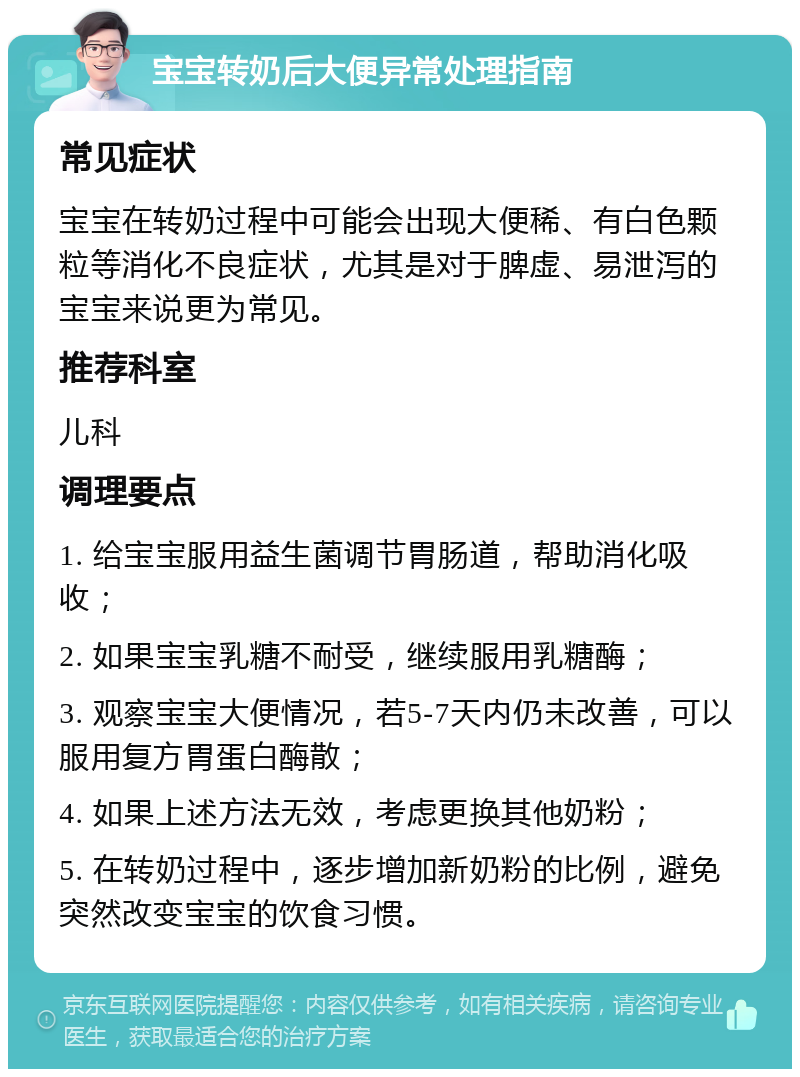 宝宝转奶后大便异常处理指南 常见症状 宝宝在转奶过程中可能会出现大便稀、有白色颗粒等消化不良症状，尤其是对于脾虚、易泄泻的宝宝来说更为常见。 推荐科室 儿科 调理要点 1. 给宝宝服用益生菌调节胃肠道，帮助消化吸收； 2. 如果宝宝乳糖不耐受，继续服用乳糖酶； 3. 观察宝宝大便情况，若5-7天内仍未改善，可以服用复方胃蛋白酶散； 4. 如果上述方法无效，考虑更换其他奶粉； 5. 在转奶过程中，逐步增加新奶粉的比例，避免突然改变宝宝的饮食习惯。