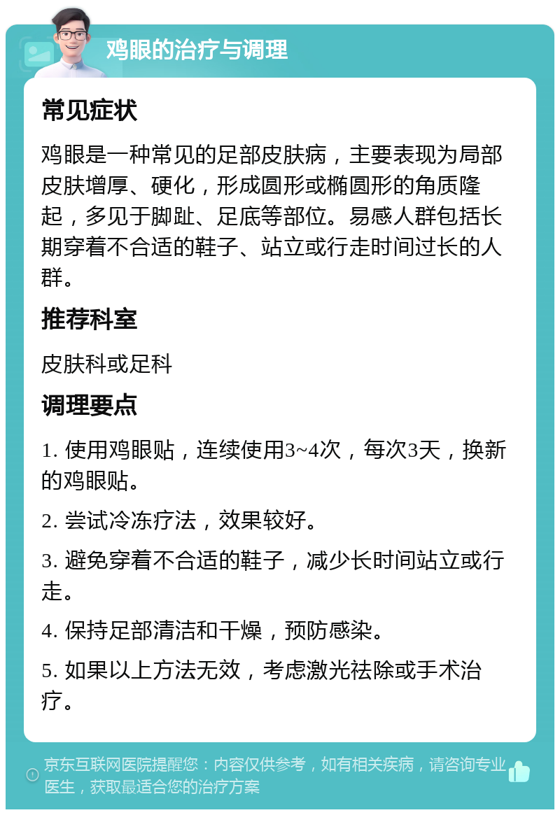 鸡眼的治疗与调理 常见症状 鸡眼是一种常见的足部皮肤病，主要表现为局部皮肤增厚、硬化，形成圆形或椭圆形的角质隆起，多见于脚趾、足底等部位。易感人群包括长期穿着不合适的鞋子、站立或行走时间过长的人群。 推荐科室 皮肤科或足科 调理要点 1. 使用鸡眼贴，连续使用3~4次，每次3天，换新的鸡眼贴。 2. 尝试冷冻疗法，效果较好。 3. 避免穿着不合适的鞋子，减少长时间站立或行走。 4. 保持足部清洁和干燥，预防感染。 5. 如果以上方法无效，考虑激光祛除或手术治疗。