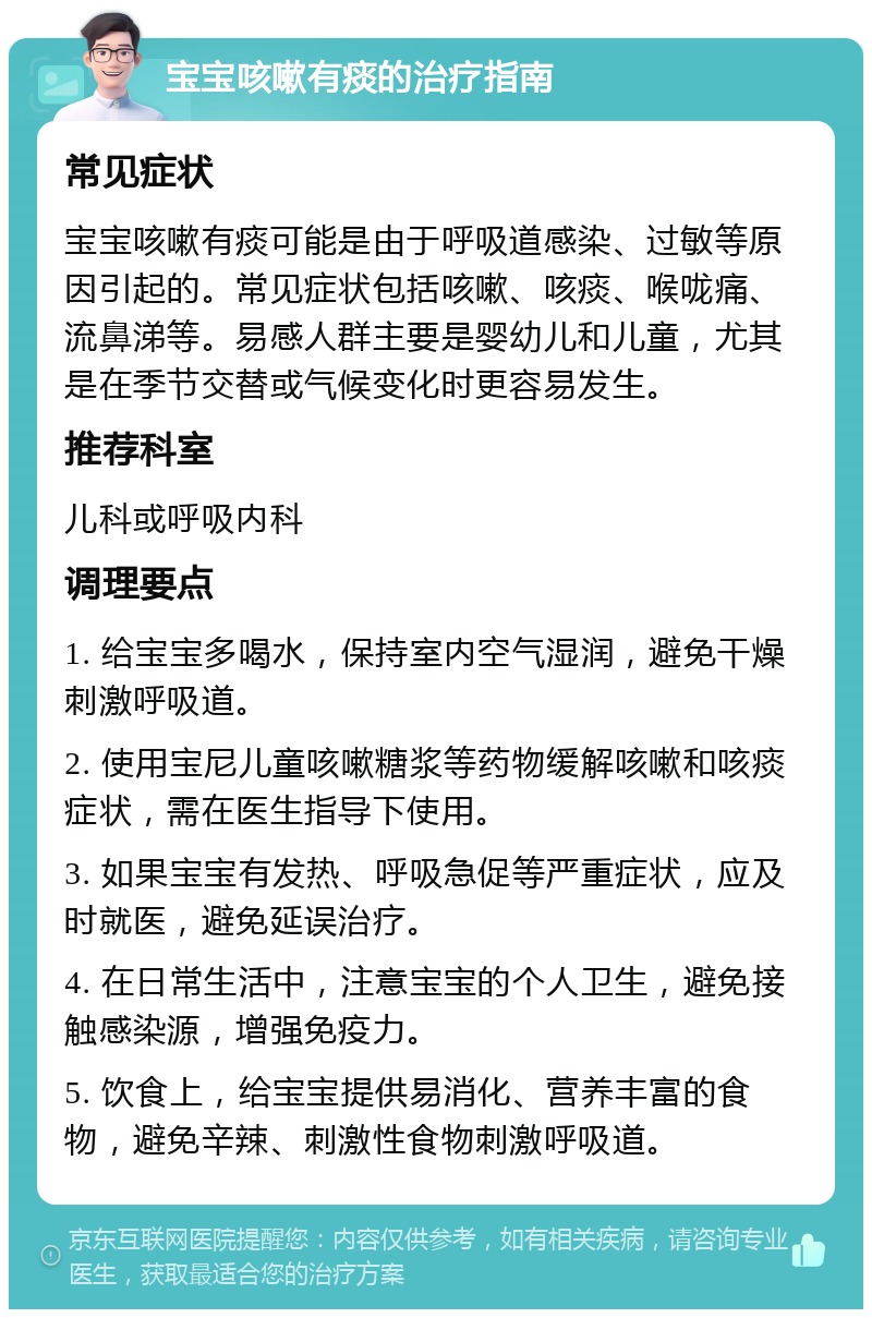 宝宝咳嗽有痰的治疗指南 常见症状 宝宝咳嗽有痰可能是由于呼吸道感染、过敏等原因引起的。常见症状包括咳嗽、咳痰、喉咙痛、流鼻涕等。易感人群主要是婴幼儿和儿童，尤其是在季节交替或气候变化时更容易发生。 推荐科室 儿科或呼吸内科 调理要点 1. 给宝宝多喝水，保持室内空气湿润，避免干燥刺激呼吸道。 2. 使用宝尼儿童咳嗽糖浆等药物缓解咳嗽和咳痰症状，需在医生指导下使用。 3. 如果宝宝有发热、呼吸急促等严重症状，应及时就医，避免延误治疗。 4. 在日常生活中，注意宝宝的个人卫生，避免接触感染源，增强免疫力。 5. 饮食上，给宝宝提供易消化、营养丰富的食物，避免辛辣、刺激性食物刺激呼吸道。