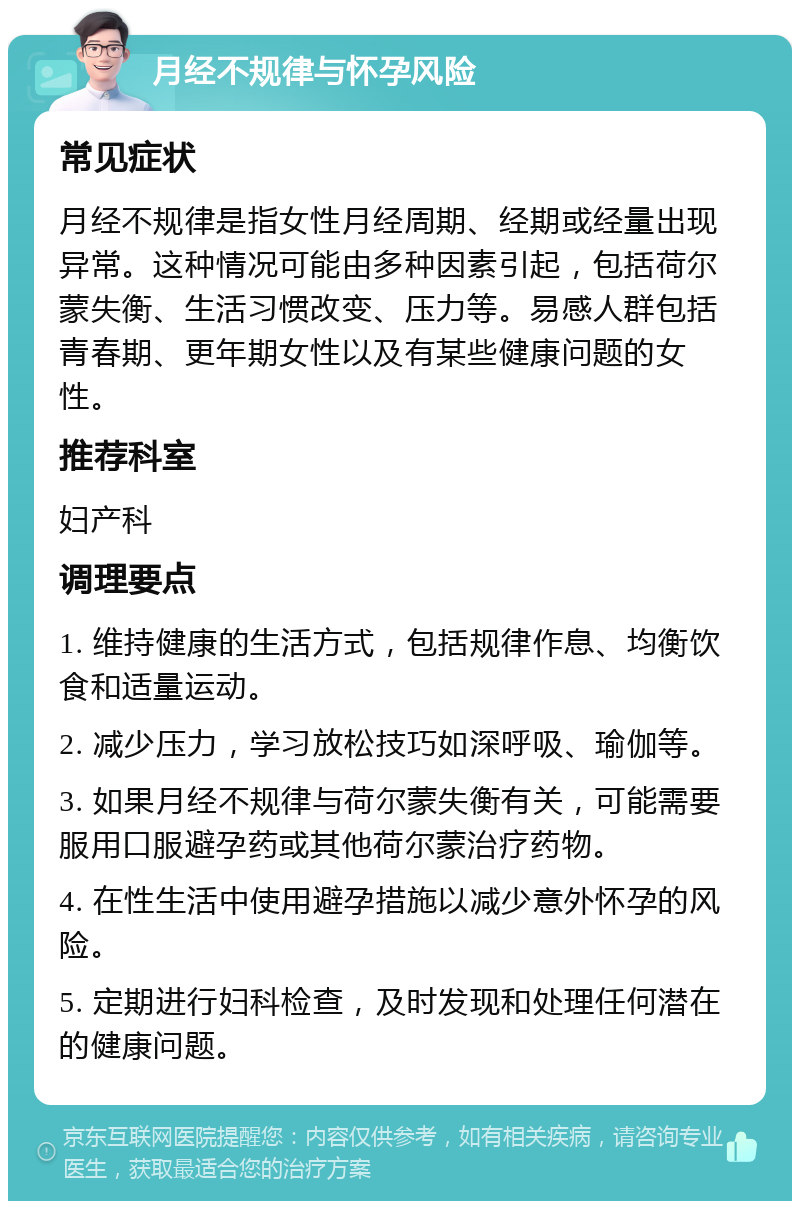 月经不规律与怀孕风险 常见症状 月经不规律是指女性月经周期、经期或经量出现异常。这种情况可能由多种因素引起，包括荷尔蒙失衡、生活习惯改变、压力等。易感人群包括青春期、更年期女性以及有某些健康问题的女性。 推荐科室 妇产科 调理要点 1. 维持健康的生活方式，包括规律作息、均衡饮食和适量运动。 2. 减少压力，学习放松技巧如深呼吸、瑜伽等。 3. 如果月经不规律与荷尔蒙失衡有关，可能需要服用口服避孕药或其他荷尔蒙治疗药物。 4. 在性生活中使用避孕措施以减少意外怀孕的风险。 5. 定期进行妇科检查，及时发现和处理任何潜在的健康问题。