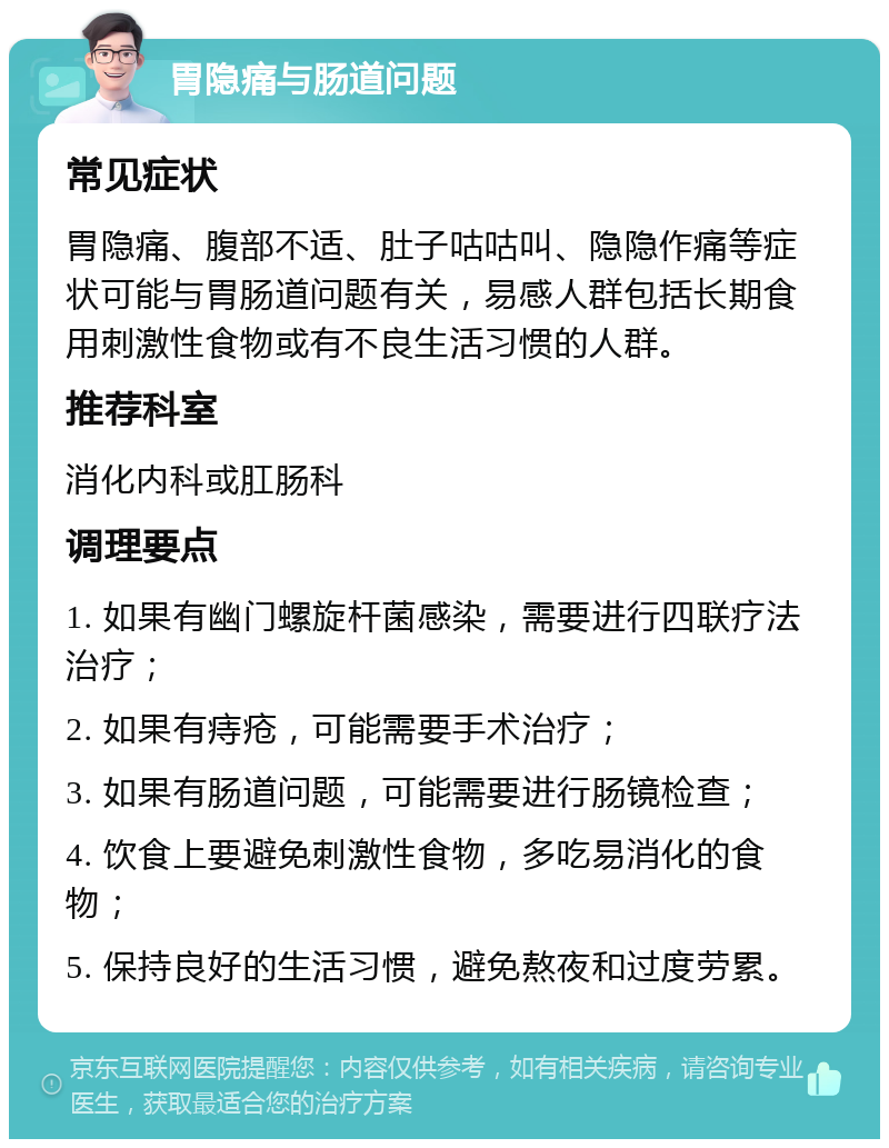 胃隐痛与肠道问题 常见症状 胃隐痛、腹部不适、肚子咕咕叫、隐隐作痛等症状可能与胃肠道问题有关，易感人群包括长期食用刺激性食物或有不良生活习惯的人群。 推荐科室 消化内科或肛肠科 调理要点 1. 如果有幽门螺旋杆菌感染，需要进行四联疗法治疗； 2. 如果有痔疮，可能需要手术治疗； 3. 如果有肠道问题，可能需要进行肠镜检查； 4. 饮食上要避免刺激性食物，多吃易消化的食物； 5. 保持良好的生活习惯，避免熬夜和过度劳累。