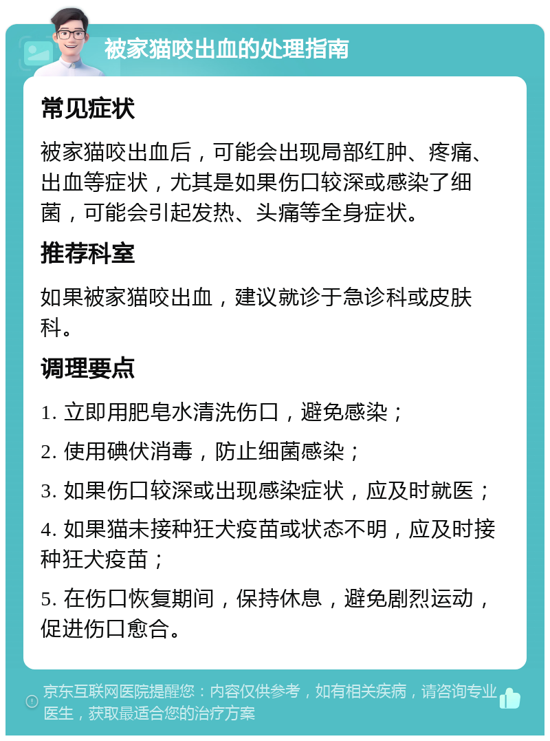 被家猫咬出血的处理指南 常见症状 被家猫咬出血后，可能会出现局部红肿、疼痛、出血等症状，尤其是如果伤口较深或感染了细菌，可能会引起发热、头痛等全身症状。 推荐科室 如果被家猫咬出血，建议就诊于急诊科或皮肤科。 调理要点 1. 立即用肥皂水清洗伤口，避免感染； 2. 使用碘伏消毒，防止细菌感染； 3. 如果伤口较深或出现感染症状，应及时就医； 4. 如果猫未接种狂犬疫苗或状态不明，应及时接种狂犬疫苗； 5. 在伤口恢复期间，保持休息，避免剧烈运动，促进伤口愈合。