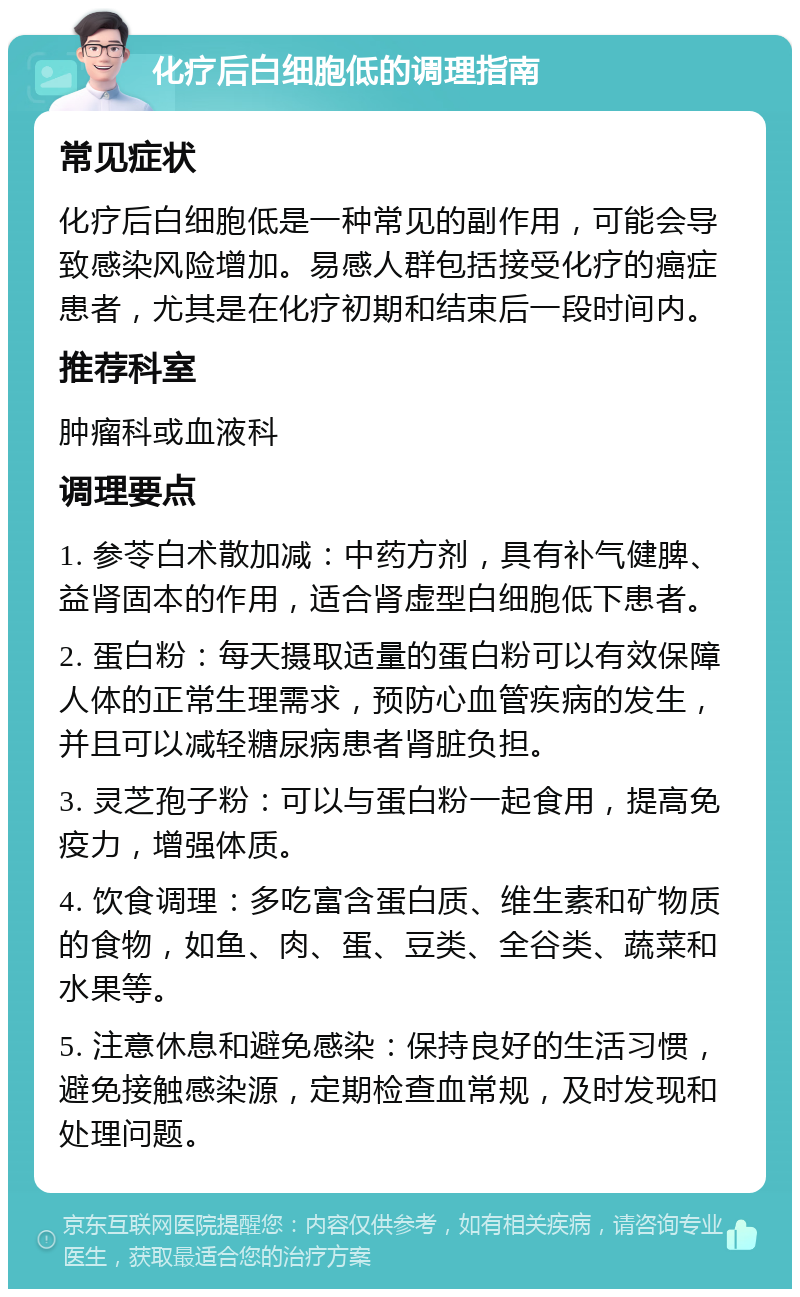 化疗后白细胞低的调理指南 常见症状 化疗后白细胞低是一种常见的副作用，可能会导致感染风险增加。易感人群包括接受化疗的癌症患者，尤其是在化疗初期和结束后一段时间内。 推荐科室 肿瘤科或血液科 调理要点 1. 参苓白术散加减：中药方剂，具有补气健脾、益肾固本的作用，适合肾虚型白细胞低下患者。 2. 蛋白粉：每天摄取适量的蛋白粉可以有效保障人体的正常生理需求，预防心血管疾病的发生，并且可以减轻糖尿病患者肾脏负担。 3. 灵芝孢子粉：可以与蛋白粉一起食用，提高免疫力，增强体质。 4. 饮食调理：多吃富含蛋白质、维生素和矿物质的食物，如鱼、肉、蛋、豆类、全谷类、蔬菜和水果等。 5. 注意休息和避免感染：保持良好的生活习惯，避免接触感染源，定期检查血常规，及时发现和处理问题。