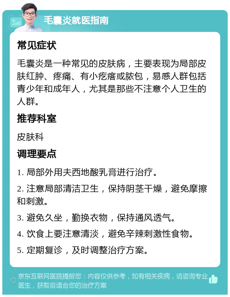 毛囊炎就医指南 常见症状 毛囊炎是一种常见的皮肤病，主要表现为局部皮肤红肿、疼痛、有小疙瘩或脓包，易感人群包括青少年和成年人，尤其是那些不注意个人卫生的人群。 推荐科室 皮肤科 调理要点 1. 局部外用夫西地酸乳膏进行治疗。 2. 注意局部清洁卫生，保持阴茎干燥，避免摩擦和刺激。 3. 避免久坐，勤换衣物，保持通风透气。 4. 饮食上要注意清淡，避免辛辣刺激性食物。 5. 定期复诊，及时调整治疗方案。