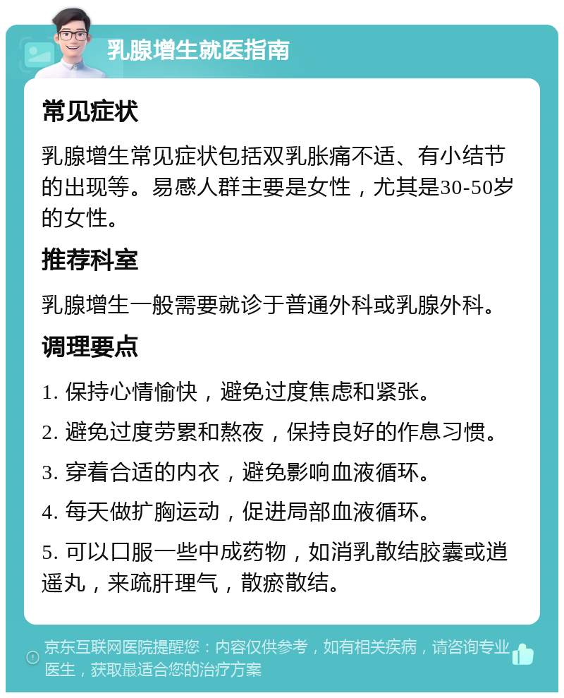 乳腺增生就医指南 常见症状 乳腺增生常见症状包括双乳胀痛不适、有小结节的出现等。易感人群主要是女性，尤其是30-50岁的女性。 推荐科室 乳腺增生一般需要就诊于普通外科或乳腺外科。 调理要点 1. 保持心情愉快，避免过度焦虑和紧张。 2. 避免过度劳累和熬夜，保持良好的作息习惯。 3. 穿着合适的内衣，避免影响血液循环。 4. 每天做扩胸运动，促进局部血液循环。 5. 可以口服一些中成药物，如消乳散结胶囊或逍遥丸，来疏肝理气，散瘀散结。