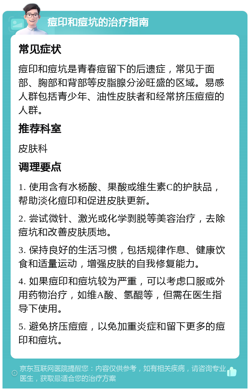 痘印和痘坑的治疗指南 常见症状 痘印和痘坑是青春痘留下的后遗症，常见于面部、胸部和背部等皮脂腺分泌旺盛的区域。易感人群包括青少年、油性皮肤者和经常挤压痘痘的人群。 推荐科室 皮肤科 调理要点 1. 使用含有水杨酸、果酸或维生素C的护肤品，帮助淡化痘印和促进皮肤更新。 2. 尝试微针、激光或化学剥脱等美容治疗，去除痘坑和改善皮肤质地。 3. 保持良好的生活习惯，包括规律作息、健康饮食和适量运动，增强皮肤的自我修复能力。 4. 如果痘印和痘坑较为严重，可以考虑口服或外用药物治疗，如维A酸、氢醌等，但需在医生指导下使用。 5. 避免挤压痘痘，以免加重炎症和留下更多的痘印和痘坑。