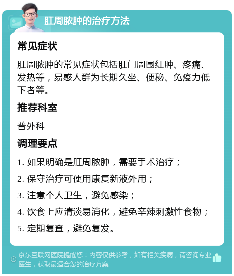 肛周脓肿的治疗方法 常见症状 肛周脓肿的常见症状包括肛门周围红肿、疼痛、发热等，易感人群为长期久坐、便秘、免疫力低下者等。 推荐科室 普外科 调理要点 1. 如果明确是肛周脓肿，需要手术治疗； 2. 保守治疗可使用康复新液外用； 3. 注意个人卫生，避免感染； 4. 饮食上应清淡易消化，避免辛辣刺激性食物； 5. 定期复查，避免复发。