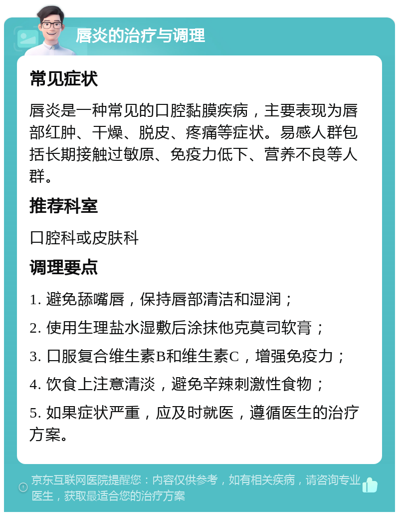 唇炎的治疗与调理 常见症状 唇炎是一种常见的口腔黏膜疾病，主要表现为唇部红肿、干燥、脱皮、疼痛等症状。易感人群包括长期接触过敏原、免疫力低下、营养不良等人群。 推荐科室 口腔科或皮肤科 调理要点 1. 避免舔嘴唇，保持唇部清洁和湿润； 2. 使用生理盐水湿敷后涂抹他克莫司软膏； 3. 口服复合维生素B和维生素C，增强免疫力； 4. 饮食上注意清淡，避免辛辣刺激性食物； 5. 如果症状严重，应及时就医，遵循医生的治疗方案。