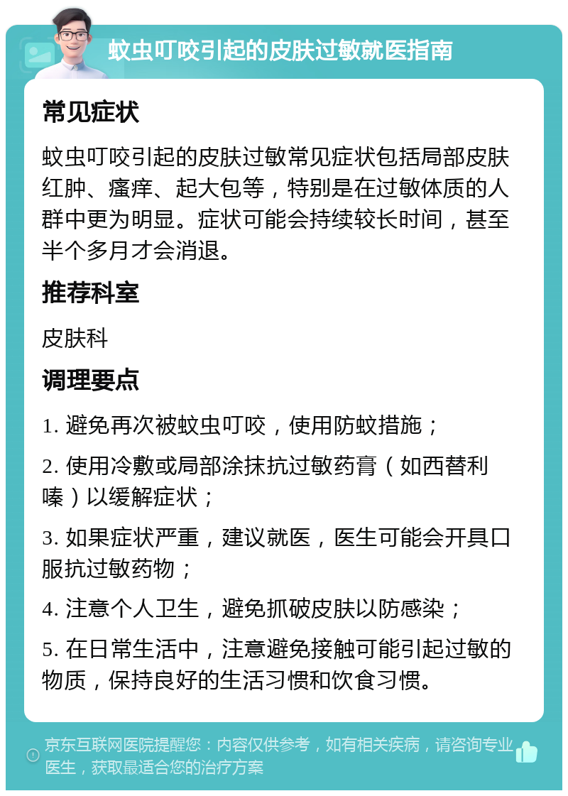 蚊虫叮咬引起的皮肤过敏就医指南 常见症状 蚊虫叮咬引起的皮肤过敏常见症状包括局部皮肤红肿、瘙痒、起大包等，特别是在过敏体质的人群中更为明显。症状可能会持续较长时间，甚至半个多月才会消退。 推荐科室 皮肤科 调理要点 1. 避免再次被蚊虫叮咬，使用防蚊措施； 2. 使用冷敷或局部涂抹抗过敏药膏（如西替利嗪）以缓解症状； 3. 如果症状严重，建议就医，医生可能会开具口服抗过敏药物； 4. 注意个人卫生，避免抓破皮肤以防感染； 5. 在日常生活中，注意避免接触可能引起过敏的物质，保持良好的生活习惯和饮食习惯。