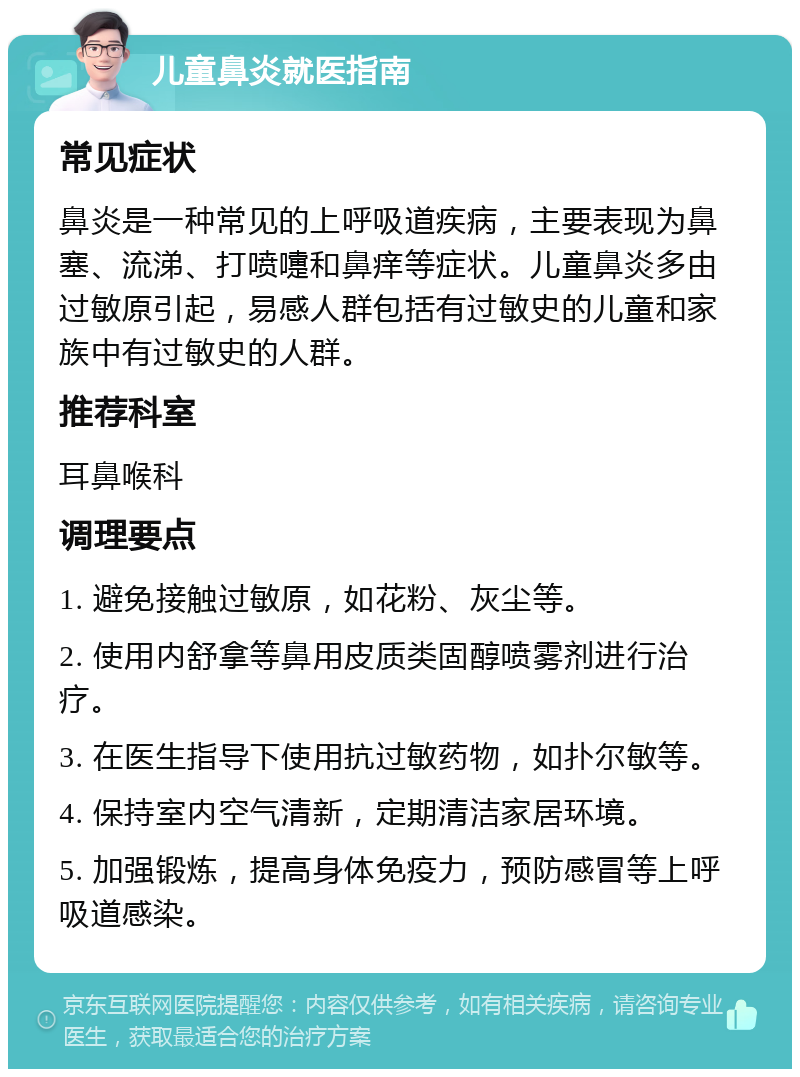 儿童鼻炎就医指南 常见症状 鼻炎是一种常见的上呼吸道疾病，主要表现为鼻塞、流涕、打喷嚏和鼻痒等症状。儿童鼻炎多由过敏原引起，易感人群包括有过敏史的儿童和家族中有过敏史的人群。 推荐科室 耳鼻喉科 调理要点 1. 避免接触过敏原，如花粉、灰尘等。 2. 使用内舒拿等鼻用皮质类固醇喷雾剂进行治疗。 3. 在医生指导下使用抗过敏药物，如扑尔敏等。 4. 保持室内空气清新，定期清洁家居环境。 5. 加强锻炼，提高身体免疫力，预防感冒等上呼吸道感染。