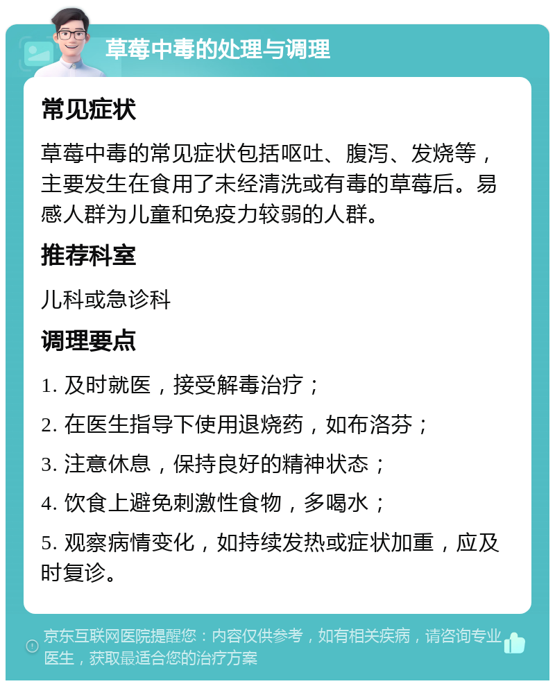 草莓中毒的处理与调理 常见症状 草莓中毒的常见症状包括呕吐、腹泻、发烧等，主要发生在食用了未经清洗或有毒的草莓后。易感人群为儿童和免疫力较弱的人群。 推荐科室 儿科或急诊科 调理要点 1. 及时就医，接受解毒治疗； 2. 在医生指导下使用退烧药，如布洛芬； 3. 注意休息，保持良好的精神状态； 4. 饮食上避免刺激性食物，多喝水； 5. 观察病情变化，如持续发热或症状加重，应及时复诊。