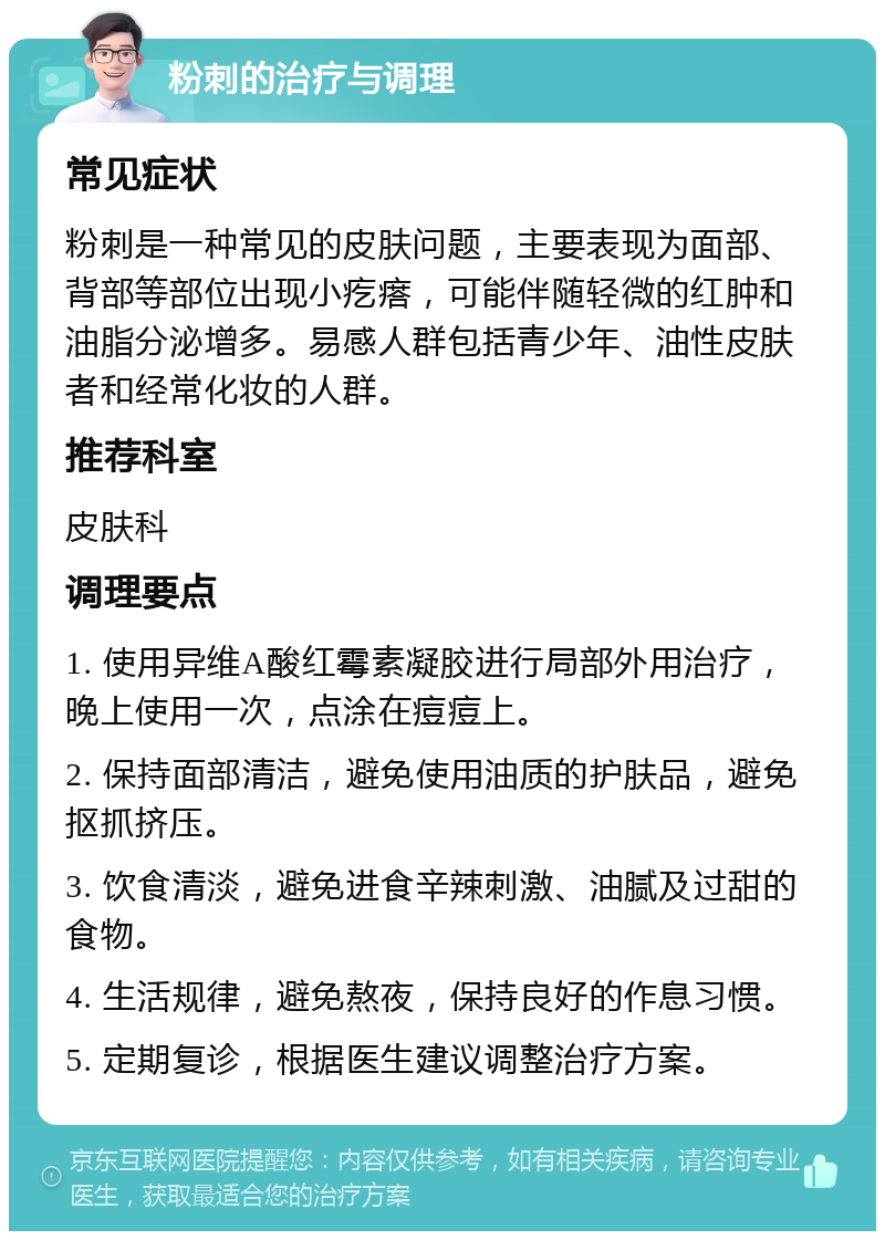 粉刺的治疗与调理 常见症状 粉刺是一种常见的皮肤问题，主要表现为面部、背部等部位出现小疙瘩，可能伴随轻微的红肿和油脂分泌增多。易感人群包括青少年、油性皮肤者和经常化妆的人群。 推荐科室 皮肤科 调理要点 1. 使用异维A酸红霉素凝胶进行局部外用治疗，晚上使用一次，点涂在痘痘上。 2. 保持面部清洁，避免使用油质的护肤品，避免抠抓挤压。 3. 饮食清淡，避免进食辛辣刺激、油腻及过甜的食物。 4. 生活规律，避免熬夜，保持良好的作息习惯。 5. 定期复诊，根据医生建议调整治疗方案。