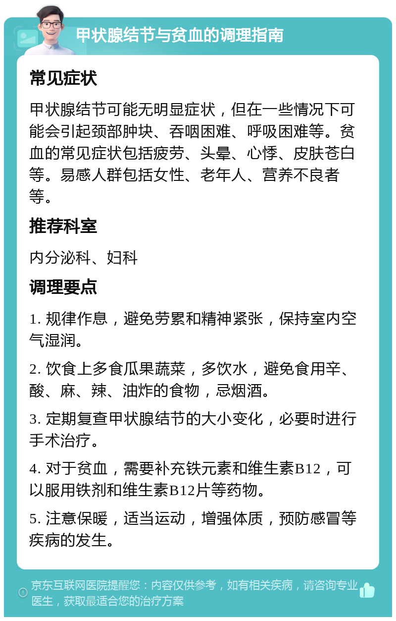 甲状腺结节与贫血的调理指南 常见症状 甲状腺结节可能无明显症状，但在一些情况下可能会引起颈部肿块、吞咽困难、呼吸困难等。贫血的常见症状包括疲劳、头晕、心悸、皮肤苍白等。易感人群包括女性、老年人、营养不良者等。 推荐科室 内分泌科、妇科 调理要点 1. 规律作息，避免劳累和精神紧张，保持室内空气湿润。 2. 饮食上多食瓜果蔬菜，多饮水，避免食用辛、酸、麻、辣、油炸的食物，忌烟酒。 3. 定期复查甲状腺结节的大小变化，必要时进行手术治疗。 4. 对于贫血，需要补充铁元素和维生素B12，可以服用铁剂和维生素B12片等药物。 5. 注意保暖，适当运动，增强体质，预防感冒等疾病的发生。