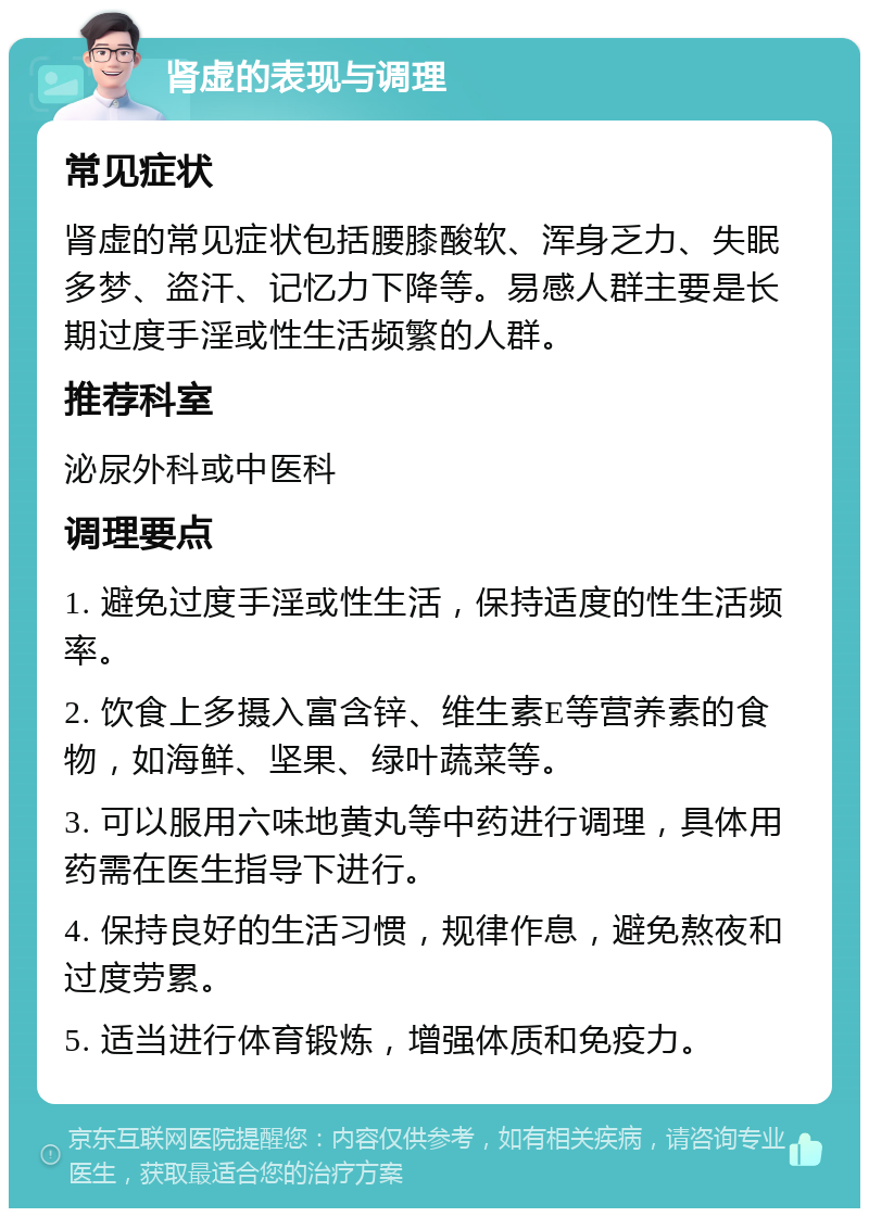 肾虚的表现与调理 常见症状 肾虚的常见症状包括腰膝酸软、浑身乏力、失眠多梦、盗汗、记忆力下降等。易感人群主要是长期过度手淫或性生活频繁的人群。 推荐科室 泌尿外科或中医科 调理要点 1. 避免过度手淫或性生活，保持适度的性生活频率。 2. 饮食上多摄入富含锌、维生素E等营养素的食物，如海鲜、坚果、绿叶蔬菜等。 3. 可以服用六味地黄丸等中药进行调理，具体用药需在医生指导下进行。 4. 保持良好的生活习惯，规律作息，避免熬夜和过度劳累。 5. 适当进行体育锻炼，增强体质和免疫力。