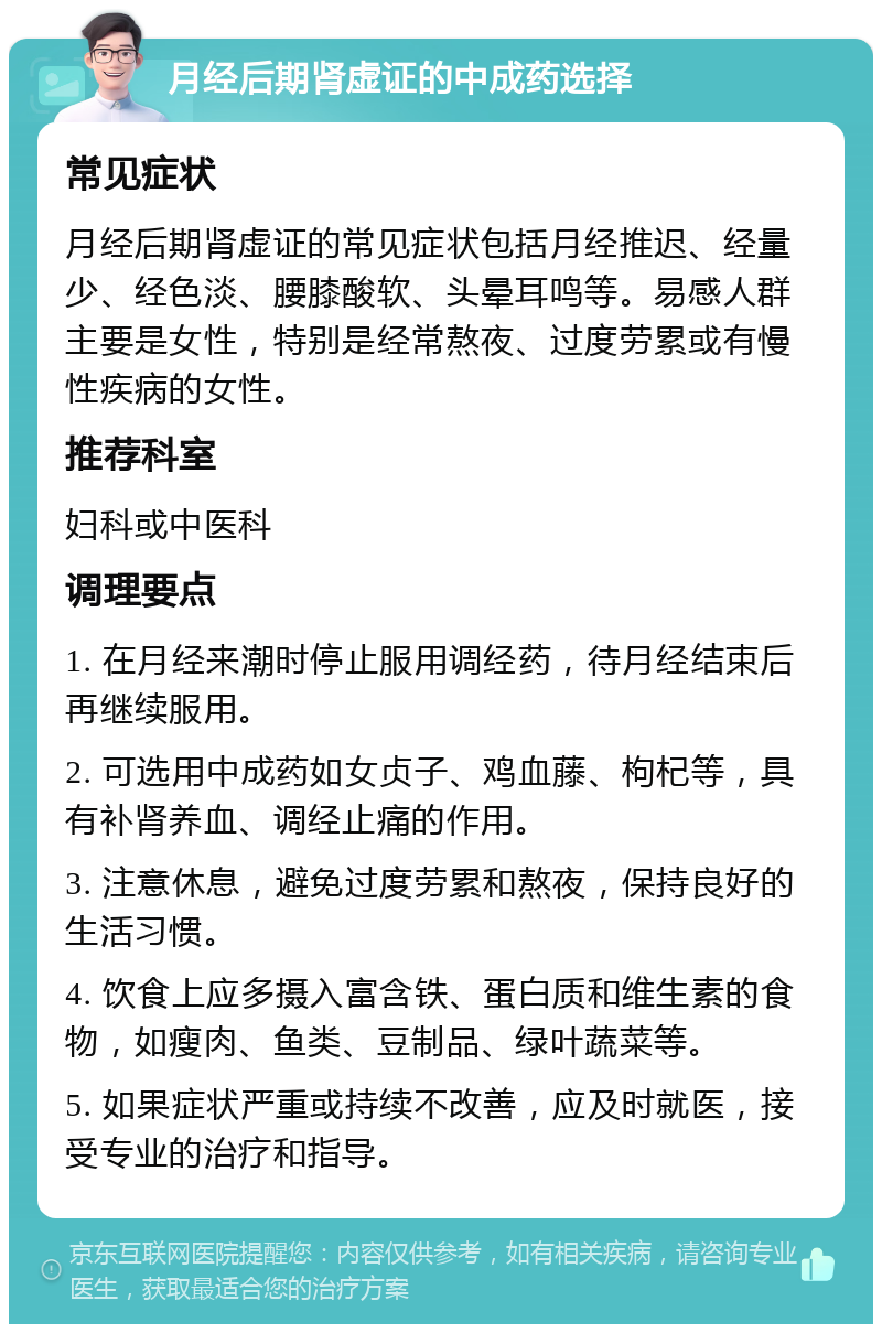 月经后期肾虚证的中成药选择 常见症状 月经后期肾虚证的常见症状包括月经推迟、经量少、经色淡、腰膝酸软、头晕耳鸣等。易感人群主要是女性，特别是经常熬夜、过度劳累或有慢性疾病的女性。 推荐科室 妇科或中医科 调理要点 1. 在月经来潮时停止服用调经药，待月经结束后再继续服用。 2. 可选用中成药如女贞子、鸡血藤、枸杞等，具有补肾养血、调经止痛的作用。 3. 注意休息，避免过度劳累和熬夜，保持良好的生活习惯。 4. 饮食上应多摄入富含铁、蛋白质和维生素的食物，如瘦肉、鱼类、豆制品、绿叶蔬菜等。 5. 如果症状严重或持续不改善，应及时就医，接受专业的治疗和指导。