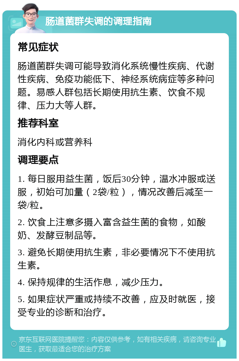 肠道菌群失调的调理指南 常见症状 肠道菌群失调可能导致消化系统慢性疾病、代谢性疾病、免疫功能低下、神经系统病症等多种问题。易感人群包括长期使用抗生素、饮食不规律、压力大等人群。 推荐科室 消化内科或营养科 调理要点 1. 每日服用益生菌，饭后30分钟，温水冲服或送服，初始可加量（2袋/粒），情况改善后减至一袋/粒。 2. 饮食上注意多摄入富含益生菌的食物，如酸奶、发酵豆制品等。 3. 避免长期使用抗生素，非必要情况下不使用抗生素。 4. 保持规律的生活作息，减少压力。 5. 如果症状严重或持续不改善，应及时就医，接受专业的诊断和治疗。