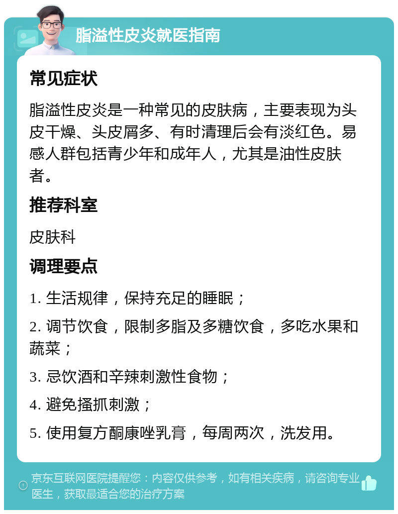 脂溢性皮炎就医指南 常见症状 脂溢性皮炎是一种常见的皮肤病，主要表现为头皮干燥、头皮屑多、有时清理后会有淡红色。易感人群包括青少年和成年人，尤其是油性皮肤者。 推荐科室 皮肤科 调理要点 1. 生活规律，保持充足的睡眠； 2. 调节饮食，限制多脂及多糖饮食，多吃水果和蔬菜； 3. 忌饮酒和辛辣刺激性食物； 4. 避免搔抓刺激； 5. 使用复方酮康唑乳膏，每周两次，洗发用。