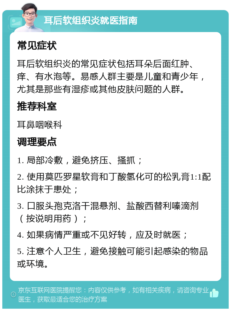 耳后软组织炎就医指南 常见症状 耳后软组织炎的常见症状包括耳朵后面红肿、痒、有水泡等。易感人群主要是儿童和青少年，尤其是那些有湿疹或其他皮肤问题的人群。 推荐科室 耳鼻咽喉科 调理要点 1. 局部冷敷，避免挤压、搔抓； 2. 使用莫匹罗星软膏和丁酸氢化可的松乳膏1:1配比涂抹于患处； 3. 口服头孢克洛干混悬剂、盐酸西替利嗪滴剂（按说明用药）； 4. 如果病情严重或不见好转，应及时就医； 5. 注意个人卫生，避免接触可能引起感染的物品或环境。