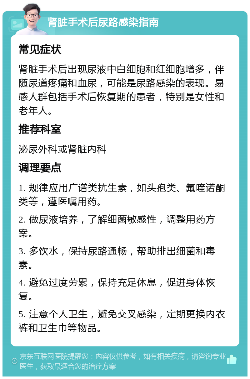 肾脏手术后尿路感染指南 常见症状 肾脏手术后出现尿液中白细胞和红细胞增多，伴随尿道疼痛和血尿，可能是尿路感染的表现。易感人群包括手术后恢复期的患者，特别是女性和老年人。 推荐科室 泌尿外科或肾脏内科 调理要点 1. 规律应用广谱类抗生素，如头孢类、氟喹诺酮类等，遵医嘱用药。 2. 做尿液培养，了解细菌敏感性，调整用药方案。 3. 多饮水，保持尿路通畅，帮助排出细菌和毒素。 4. 避免过度劳累，保持充足休息，促进身体恢复。 5. 注意个人卫生，避免交叉感染，定期更换内衣裤和卫生巾等物品。