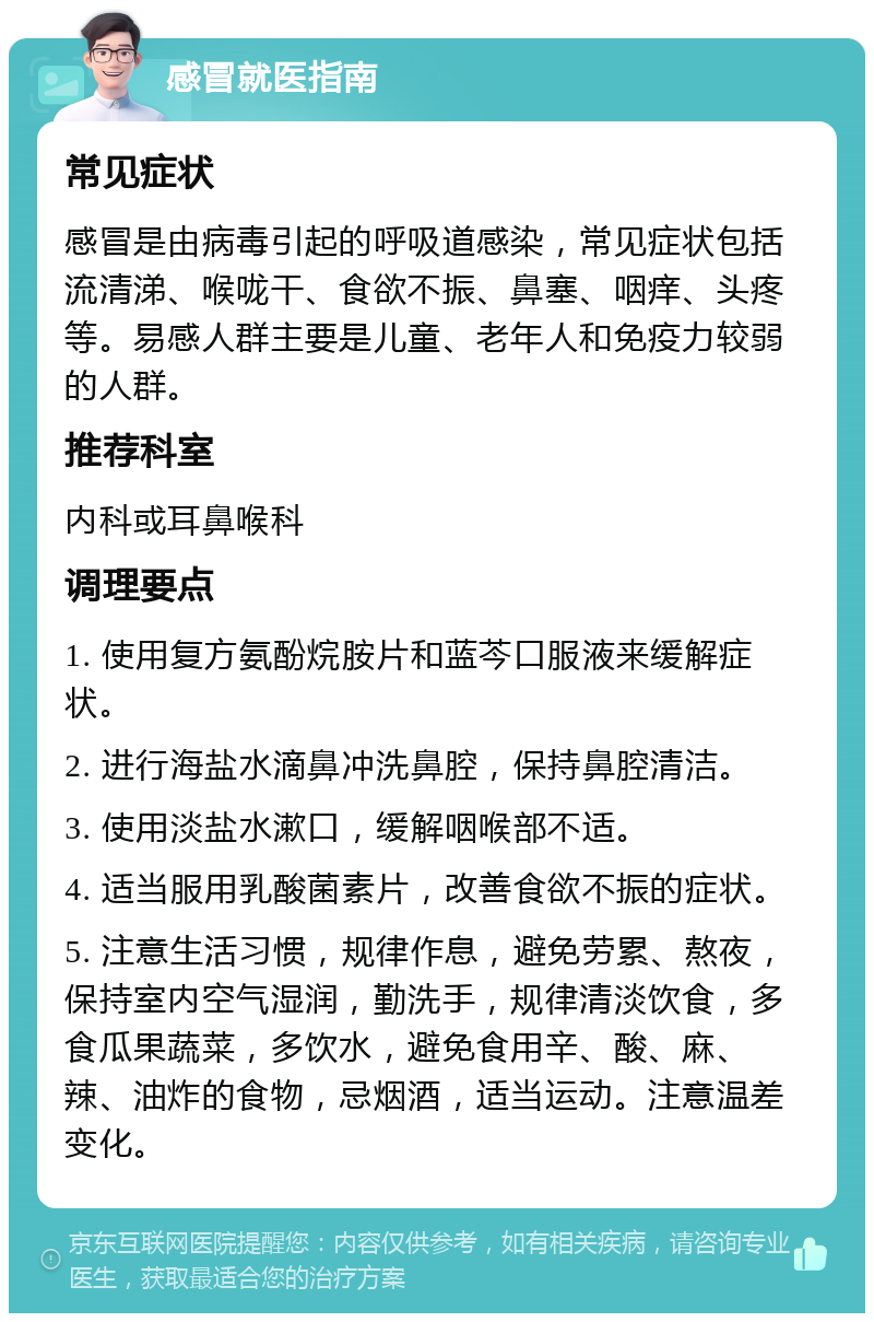 感冒就医指南 常见症状 感冒是由病毒引起的呼吸道感染，常见症状包括流清涕、喉咙干、食欲不振、鼻塞、咽痒、头疼等。易感人群主要是儿童、老年人和免疫力较弱的人群。 推荐科室 内科或耳鼻喉科 调理要点 1. 使用复方氨酚烷胺片和蓝芩口服液来缓解症状。 2. 进行海盐水滴鼻冲洗鼻腔，保持鼻腔清洁。 3. 使用淡盐水漱口，缓解咽喉部不适。 4. 适当服用乳酸菌素片，改善食欲不振的症状。 5. 注意生活习惯，规律作息，避免劳累、熬夜，保持室内空气湿润，勤洗手，规律清淡饮食，多食瓜果蔬菜，多饮水，避免食用辛、酸、麻、辣、油炸的食物，忌烟酒，适当运动。注意温差变化。