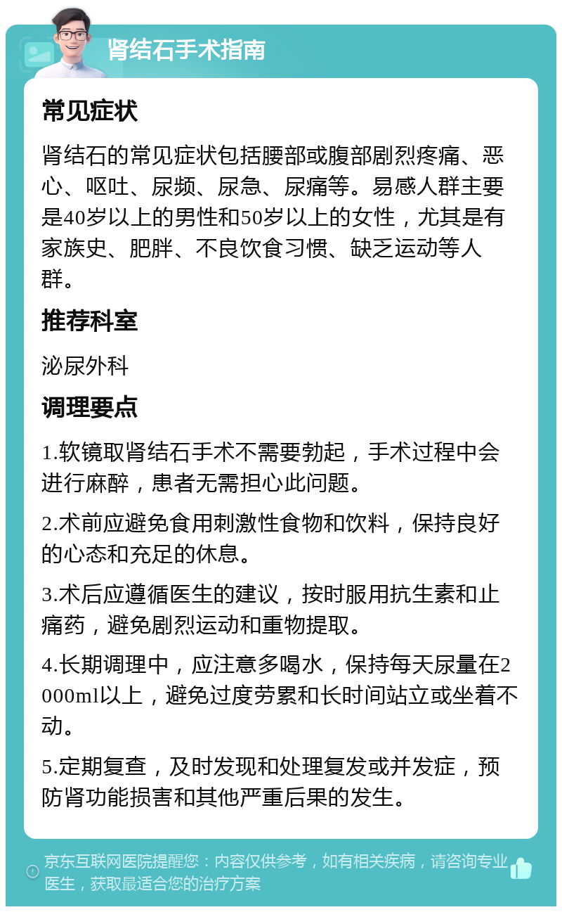 肾结石手术指南 常见症状 肾结石的常见症状包括腰部或腹部剧烈疼痛、恶心、呕吐、尿频、尿急、尿痛等。易感人群主要是40岁以上的男性和50岁以上的女性，尤其是有家族史、肥胖、不良饮食习惯、缺乏运动等人群。 推荐科室 泌尿外科 调理要点 1.软镜取肾结石手术不需要勃起，手术过程中会进行麻醉，患者无需担心此问题。 2.术前应避免食用刺激性食物和饮料，保持良好的心态和充足的休息。 3.术后应遵循医生的建议，按时服用抗生素和止痛药，避免剧烈运动和重物提取。 4.长期调理中，应注意多喝水，保持每天尿量在2000ml以上，避免过度劳累和长时间站立或坐着不动。 5.定期复查，及时发现和处理复发或并发症，预防肾功能损害和其他严重后果的发生。