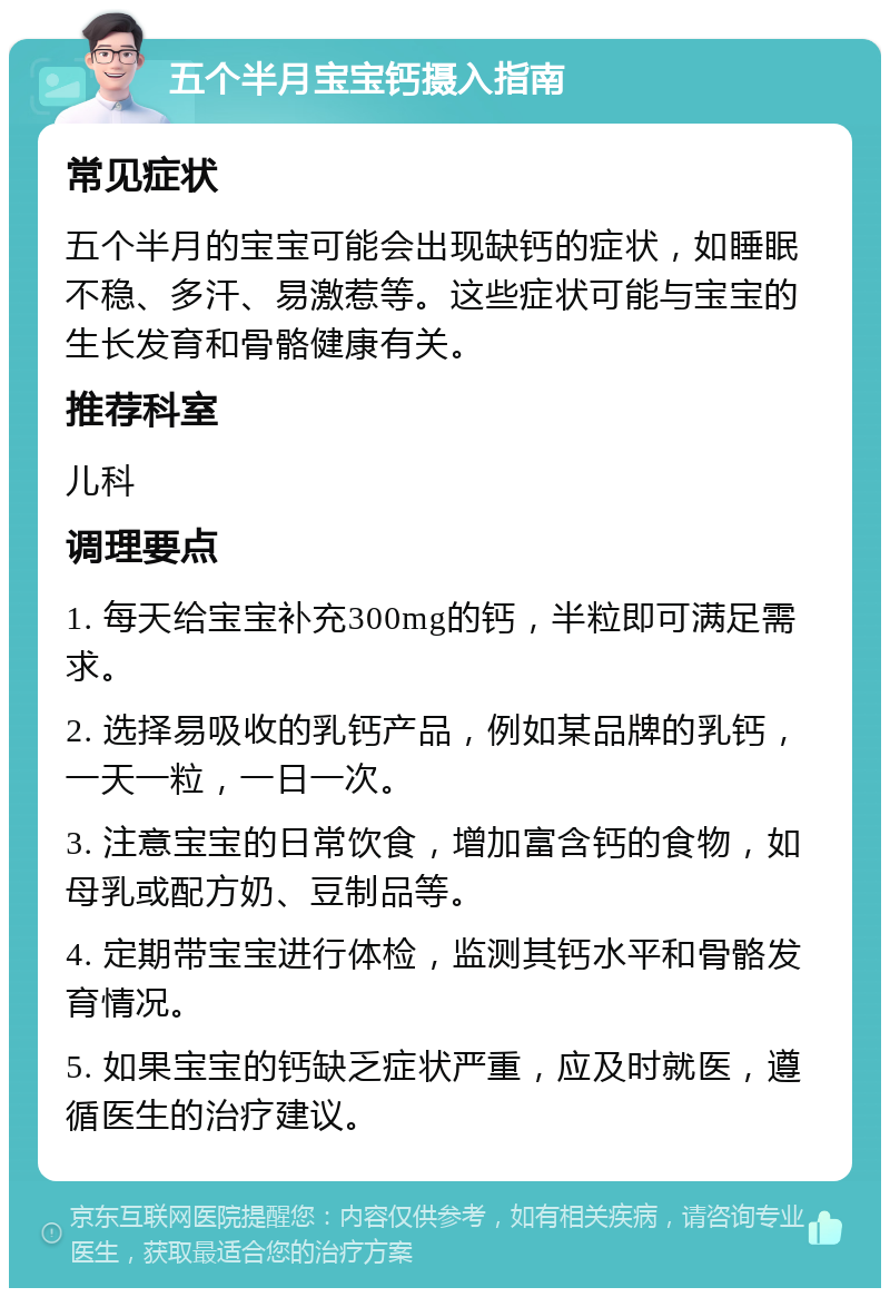 五个半月宝宝钙摄入指南 常见症状 五个半月的宝宝可能会出现缺钙的症状，如睡眠不稳、多汗、易激惹等。这些症状可能与宝宝的生长发育和骨骼健康有关。 推荐科室 儿科 调理要点 1. 每天给宝宝补充300mg的钙，半粒即可满足需求。 2. 选择易吸收的乳钙产品，例如某品牌的乳钙，一天一粒，一日一次。 3. 注意宝宝的日常饮食，增加富含钙的食物，如母乳或配方奶、豆制品等。 4. 定期带宝宝进行体检，监测其钙水平和骨骼发育情况。 5. 如果宝宝的钙缺乏症状严重，应及时就医，遵循医生的治疗建议。