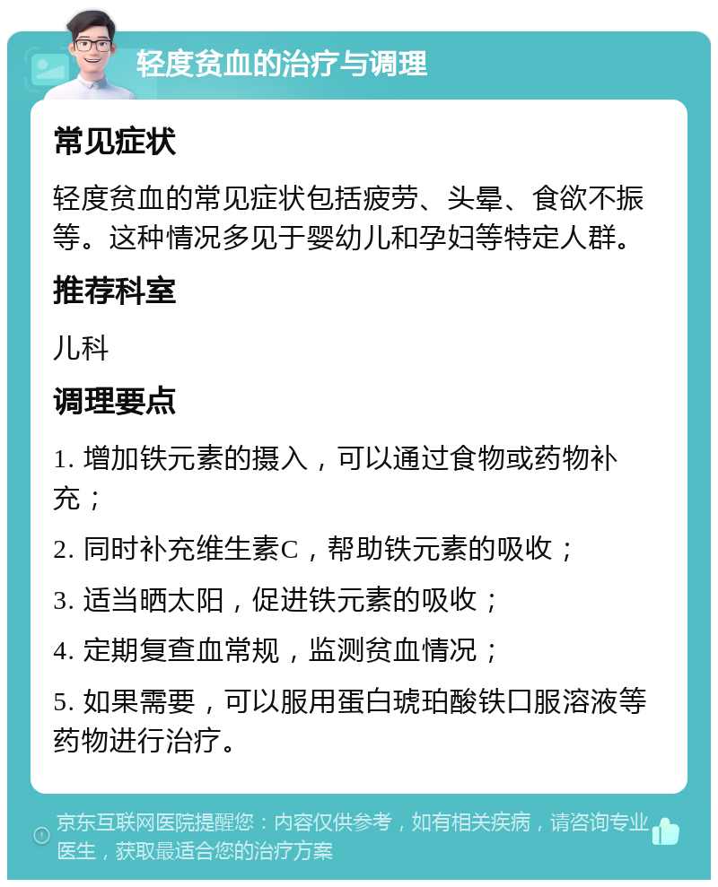 轻度贫血的治疗与调理 常见症状 轻度贫血的常见症状包括疲劳、头晕、食欲不振等。这种情况多见于婴幼儿和孕妇等特定人群。 推荐科室 儿科 调理要点 1. 增加铁元素的摄入，可以通过食物或药物补充； 2. 同时补充维生素C，帮助铁元素的吸收； 3. 适当晒太阳，促进铁元素的吸收； 4. 定期复查血常规，监测贫血情况； 5. 如果需要，可以服用蛋白琥珀酸铁口服溶液等药物进行治疗。