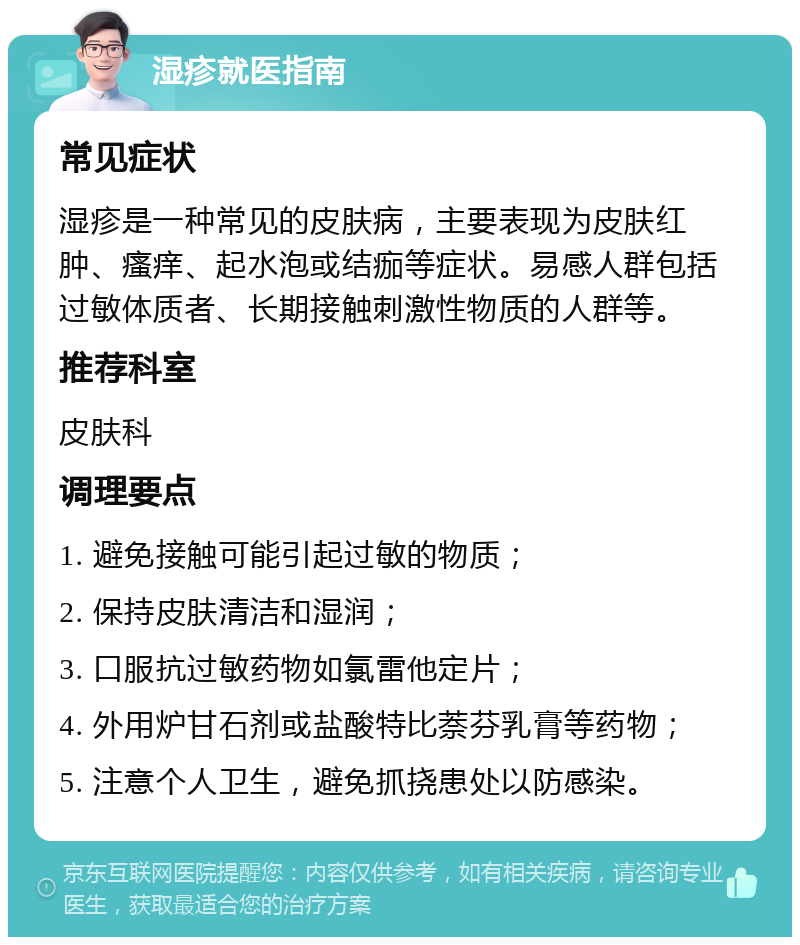 湿疹就医指南 常见症状 湿疹是一种常见的皮肤病，主要表现为皮肤红肿、瘙痒、起水泡或结痂等症状。易感人群包括过敏体质者、长期接触刺激性物质的人群等。 推荐科室 皮肤科 调理要点 1. 避免接触可能引起过敏的物质； 2. 保持皮肤清洁和湿润； 3. 口服抗过敏药物如氯雷他定片； 4. 外用炉甘石剂或盐酸特比萘芬乳膏等药物； 5. 注意个人卫生，避免抓挠患处以防感染。