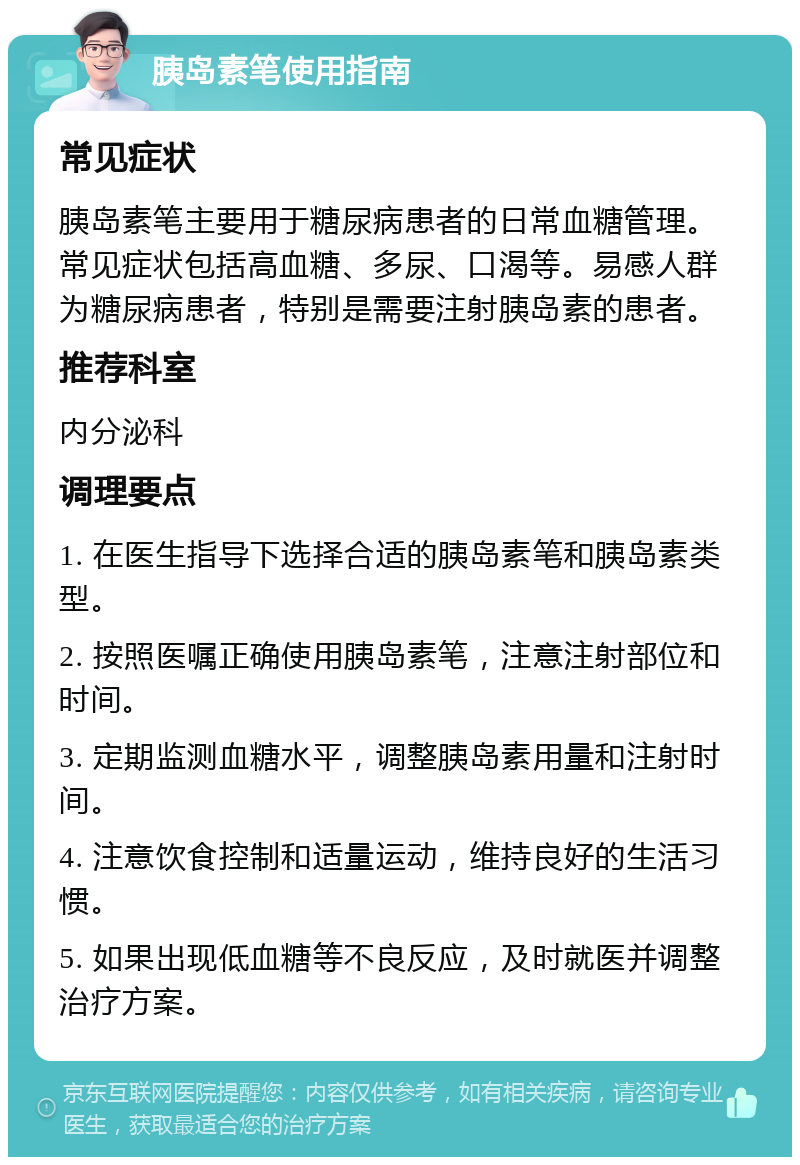 胰岛素笔使用指南 常见症状 胰岛素笔主要用于糖尿病患者的日常血糖管理。常见症状包括高血糖、多尿、口渴等。易感人群为糖尿病患者，特别是需要注射胰岛素的患者。 推荐科室 内分泌科 调理要点 1. 在医生指导下选择合适的胰岛素笔和胰岛素类型。 2. 按照医嘱正确使用胰岛素笔，注意注射部位和时间。 3. 定期监测血糖水平，调整胰岛素用量和注射时间。 4. 注意饮食控制和适量运动，维持良好的生活习惯。 5. 如果出现低血糖等不良反应，及时就医并调整治疗方案。