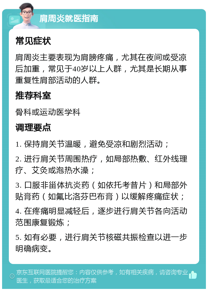 肩周炎就医指南 常见症状 肩周炎主要表现为肩膀疼痛，尤其在夜间或受凉后加重，常见于40岁以上人群，尤其是长期从事重复性肩部活动的人群。 推荐科室 骨科或运动医学科 调理要点 1. 保持肩关节温暖，避免受凉和剧烈活动； 2. 进行肩关节周围热疗，如局部热敷、红外线理疗、艾灸或泡热水澡； 3. 口服非甾体抗炎药（如依托考昔片）和局部外贴膏药（如氟比洛芬巴布膏）以缓解疼痛症状； 4. 在疼痛明显减轻后，逐步进行肩关节各向活动范围康复锻炼； 5. 如有必要，进行肩关节核磁共振检查以进一步明确病变。