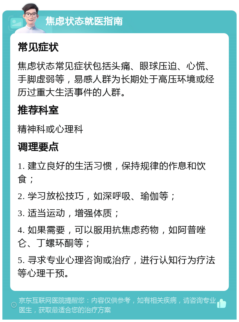 焦虑状态就医指南 常见症状 焦虑状态常见症状包括头痛、眼球压迫、心慌、手脚虚弱等，易感人群为长期处于高压环境或经历过重大生活事件的人群。 推荐科室 精神科或心理科 调理要点 1. 建立良好的生活习惯，保持规律的作息和饮食； 2. 学习放松技巧，如深呼吸、瑜伽等； 3. 适当运动，增强体质； 4. 如果需要，可以服用抗焦虑药物，如阿普唑仑、丁螺环酮等； 5. 寻求专业心理咨询或治疗，进行认知行为疗法等心理干预。