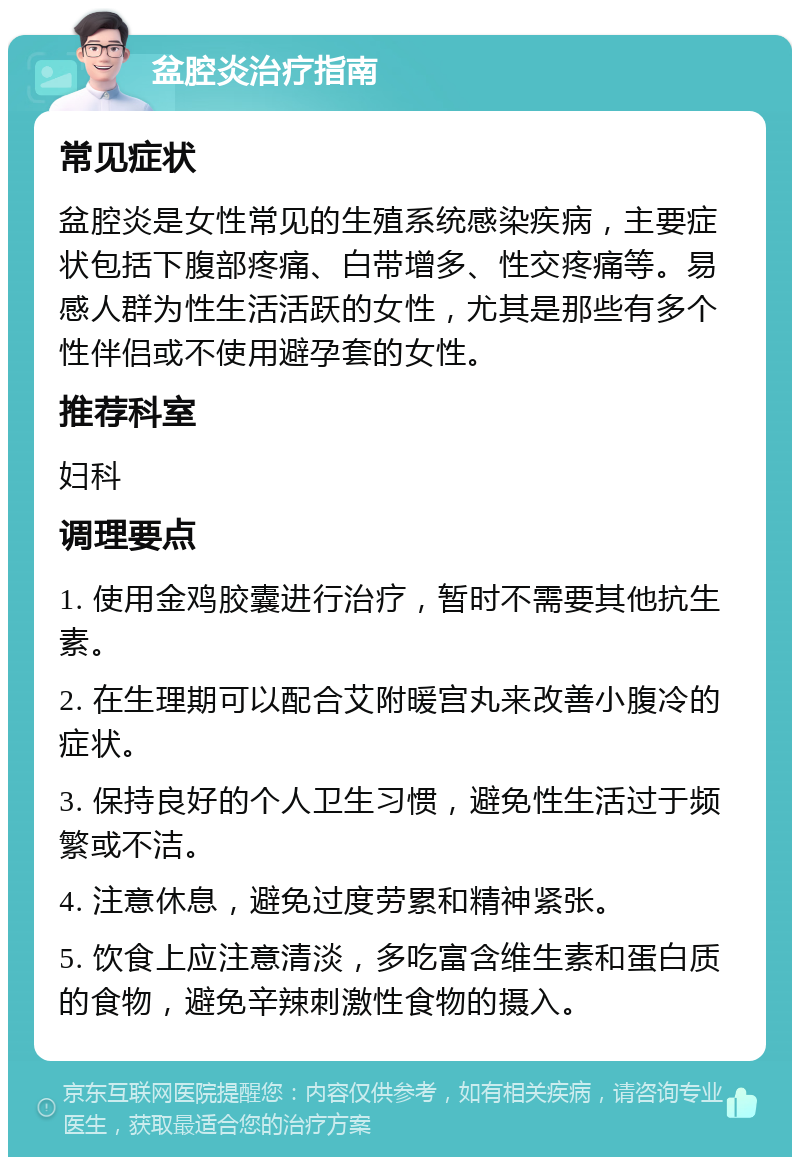 盆腔炎治疗指南 常见症状 盆腔炎是女性常见的生殖系统感染疾病，主要症状包括下腹部疼痛、白带增多、性交疼痛等。易感人群为性生活活跃的女性，尤其是那些有多个性伴侣或不使用避孕套的女性。 推荐科室 妇科 调理要点 1. 使用金鸡胶囊进行治疗，暂时不需要其他抗生素。 2. 在生理期可以配合艾附暖宫丸来改善小腹冷的症状。 3. 保持良好的个人卫生习惯，避免性生活过于频繁或不洁。 4. 注意休息，避免过度劳累和精神紧张。 5. 饮食上应注意清淡，多吃富含维生素和蛋白质的食物，避免辛辣刺激性食物的摄入。