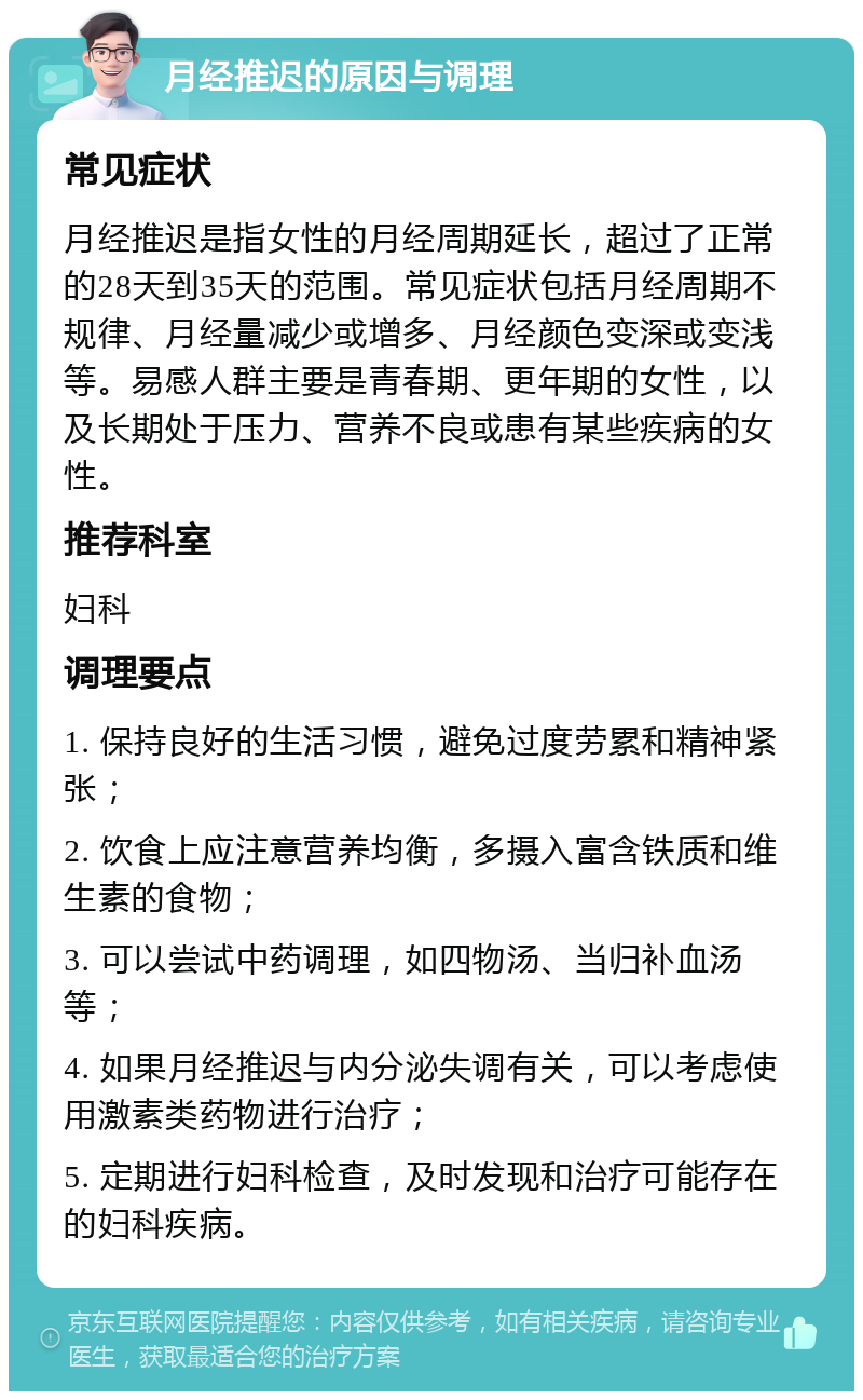 月经推迟的原因与调理 常见症状 月经推迟是指女性的月经周期延长，超过了正常的28天到35天的范围。常见症状包括月经周期不规律、月经量减少或增多、月经颜色变深或变浅等。易感人群主要是青春期、更年期的女性，以及长期处于压力、营养不良或患有某些疾病的女性。 推荐科室 妇科 调理要点 1. 保持良好的生活习惯，避免过度劳累和精神紧张； 2. 饮食上应注意营养均衡，多摄入富含铁质和维生素的食物； 3. 可以尝试中药调理，如四物汤、当归补血汤等； 4. 如果月经推迟与内分泌失调有关，可以考虑使用激素类药物进行治疗； 5. 定期进行妇科检查，及时发现和治疗可能存在的妇科疾病。