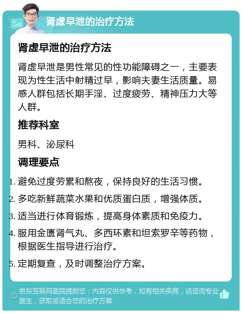 肾虚早泄的治疗方法 肾虚早泄的治疗方法 肾虚早泄是男性常见的性功能障碍之一，主要表现为性生活中射精过早，影响夫妻生活质量。易感人群包括长期手淫、过度疲劳、精神压力大等人群。 推荐科室 男科、泌尿科 调理要点 避免过度劳累和熬夜，保持良好的生活习惯。 多吃新鲜蔬菜水果和优质蛋白质，增强体质。 适当进行体育锻炼，提高身体素质和免疫力。 服用金匮肾气丸、多西环素和坦索罗辛等药物，根据医生指导进行治疗。 定期复查，及时调整治疗方案。