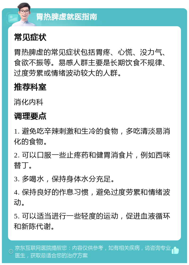 胃热脾虚就医指南 常见症状 胃热脾虚的常见症状包括胃疼、心慌、没力气、食欲不振等。易感人群主要是长期饮食不规律、过度劳累或情绪波动较大的人群。 推荐科室 消化内科 调理要点 1. 避免吃辛辣刺激和生冷的食物，多吃清淡易消化的食物。 2. 可以口服一些止疼药和健胃消食片，例如西咪替丁。 3. 多喝水，保持身体水分充足。 4. 保持良好的作息习惯，避免过度劳累和情绪波动。 5. 可以适当进行一些轻度的运动，促进血液循环和新陈代谢。