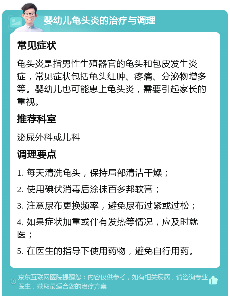 婴幼儿龟头炎的治疗与调理 常见症状 龟头炎是指男性生殖器官的龟头和包皮发生炎症，常见症状包括龟头红肿、疼痛、分泌物增多等。婴幼儿也可能患上龟头炎，需要引起家长的重视。 推荐科室 泌尿外科或儿科 调理要点 1. 每天清洗龟头，保持局部清洁干燥； 2. 使用碘伏消毒后涂抹百多邦软膏； 3. 注意尿布更换频率，避免尿布过紧或过松； 4. 如果症状加重或伴有发热等情况，应及时就医； 5. 在医生的指导下使用药物，避免自行用药。