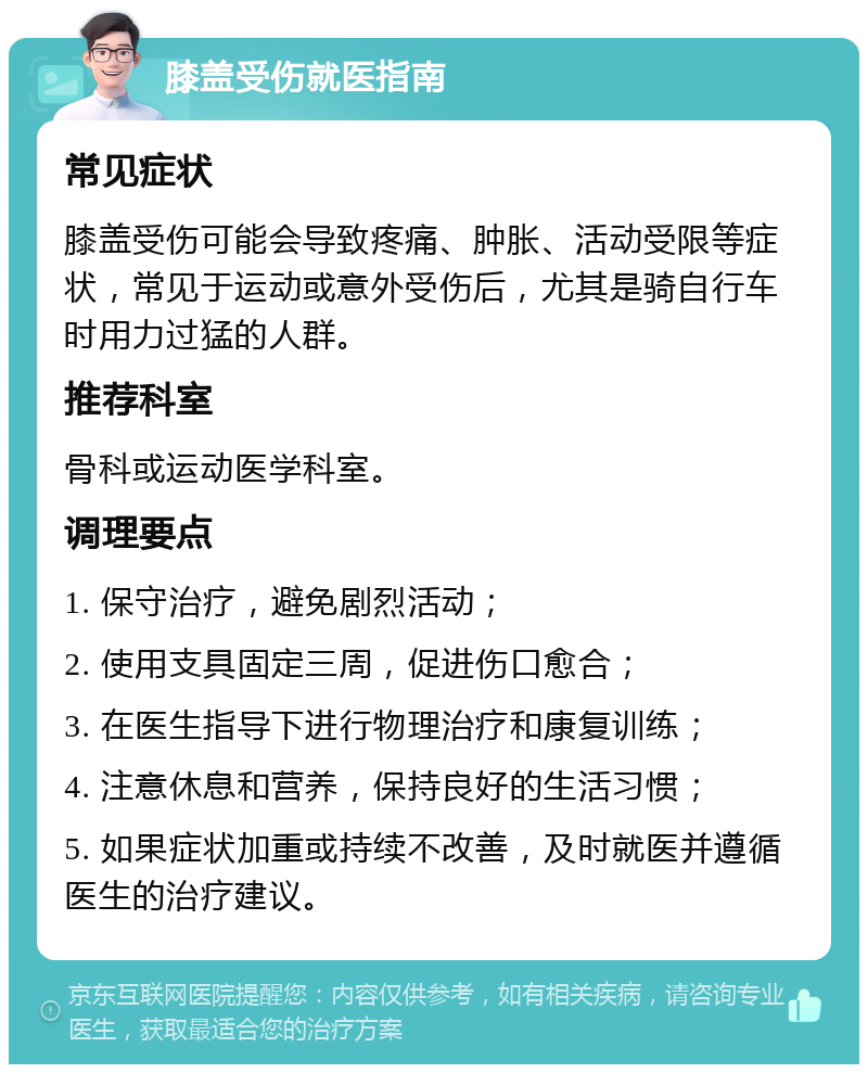 膝盖受伤就医指南 常见症状 膝盖受伤可能会导致疼痛、肿胀、活动受限等症状，常见于运动或意外受伤后，尤其是骑自行车时用力过猛的人群。 推荐科室 骨科或运动医学科室。 调理要点 1. 保守治疗，避免剧烈活动； 2. 使用支具固定三周，促进伤口愈合； 3. 在医生指导下进行物理治疗和康复训练； 4. 注意休息和营养，保持良好的生活习惯； 5. 如果症状加重或持续不改善，及时就医并遵循医生的治疗建议。