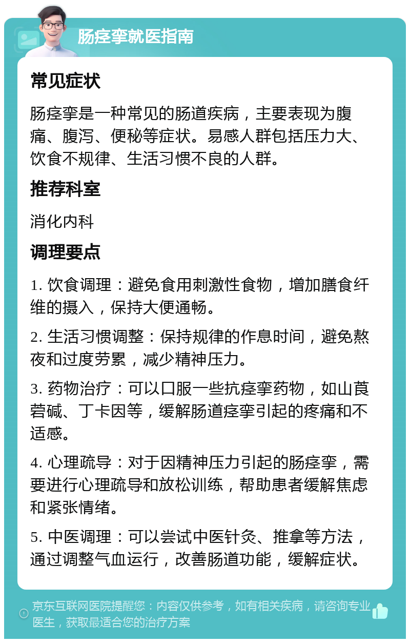 肠痉挛就医指南 常见症状 肠痉挛是一种常见的肠道疾病，主要表现为腹痛、腹泻、便秘等症状。易感人群包括压力大、饮食不规律、生活习惯不良的人群。 推荐科室 消化内科 调理要点 1. 饮食调理：避免食用刺激性食物，增加膳食纤维的摄入，保持大便通畅。 2. 生活习惯调整：保持规律的作息时间，避免熬夜和过度劳累，减少精神压力。 3. 药物治疗：可以口服一些抗痉挛药物，如山莨菪碱、丁卡因等，缓解肠道痉挛引起的疼痛和不适感。 4. 心理疏导：对于因精神压力引起的肠痉挛，需要进行心理疏导和放松训练，帮助患者缓解焦虑和紧张情绪。 5. 中医调理：可以尝试中医针灸、推拿等方法，通过调整气血运行，改善肠道功能，缓解症状。