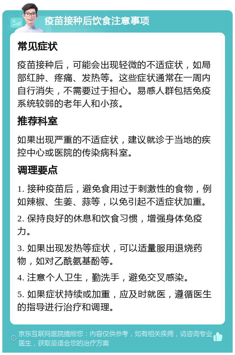 疫苗接种后饮食注意事项 常见症状 疫苗接种后，可能会出现轻微的不适症状，如局部红肿、疼痛、发热等。这些症状通常在一周内自行消失，不需要过于担心。易感人群包括免疫系统较弱的老年人和小孩。 推荐科室 如果出现严重的不适症状，建议就诊于当地的疾控中心或医院的传染病科室。 调理要点 1. 接种疫苗后，避免食用过于刺激性的食物，例如辣椒、生姜、蒜等，以免引起不适症状加重。 2. 保持良好的休息和饮食习惯，增强身体免疫力。 3. 如果出现发热等症状，可以适量服用退烧药物，如对乙酰氨基酚等。 4. 注意个人卫生，勤洗手，避免交叉感染。 5. 如果症状持续或加重，应及时就医，遵循医生的指导进行治疗和调理。