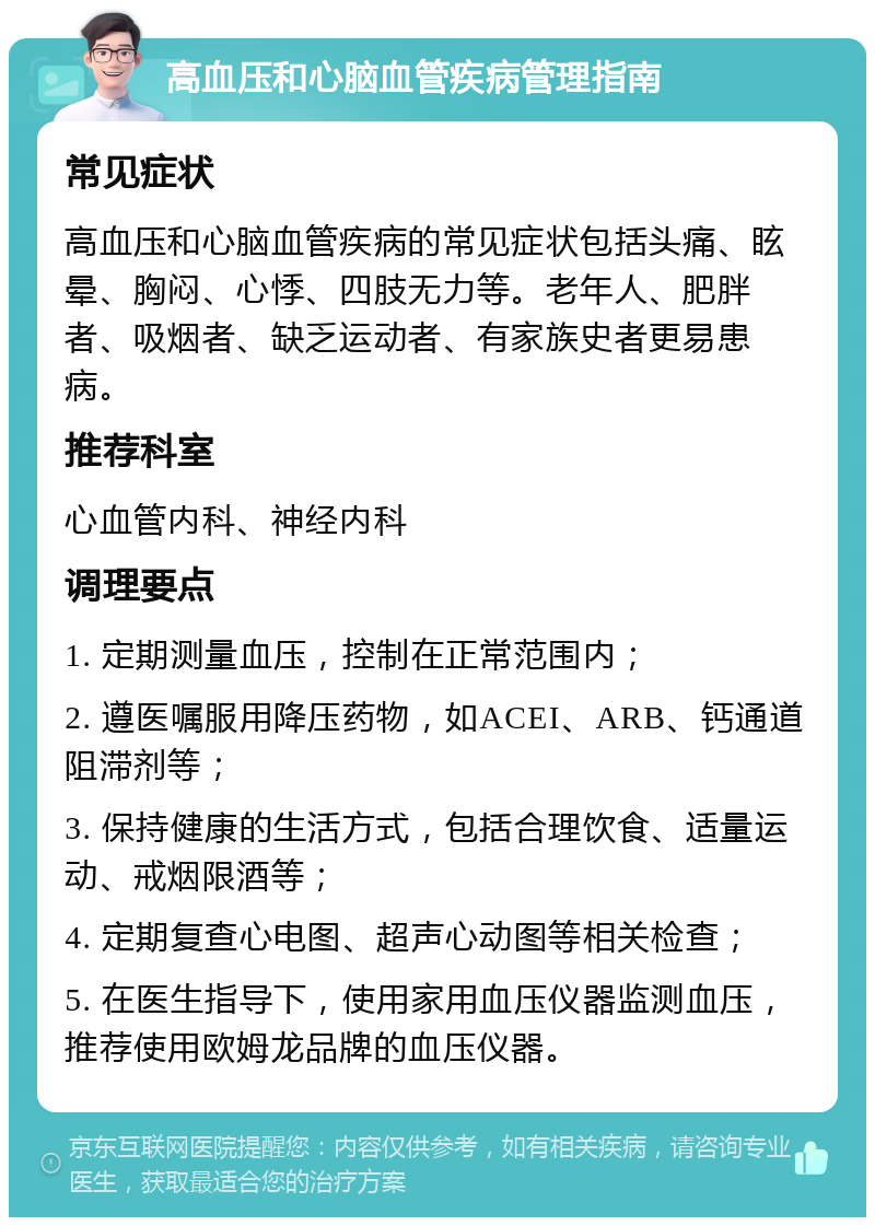 高血压和心脑血管疾病管理指南 常见症状 高血压和心脑血管疾病的常见症状包括头痛、眩晕、胸闷、心悸、四肢无力等。老年人、肥胖者、吸烟者、缺乏运动者、有家族史者更易患病。 推荐科室 心血管内科、神经内科 调理要点 1. 定期测量血压，控制在正常范围内； 2. 遵医嘱服用降压药物，如ACEI、ARB、钙通道阻滞剂等； 3. 保持健康的生活方式，包括合理饮食、适量运动、戒烟限酒等； 4. 定期复查心电图、超声心动图等相关检查； 5. 在医生指导下，使用家用血压仪器监测血压，推荐使用欧姆龙品牌的血压仪器。