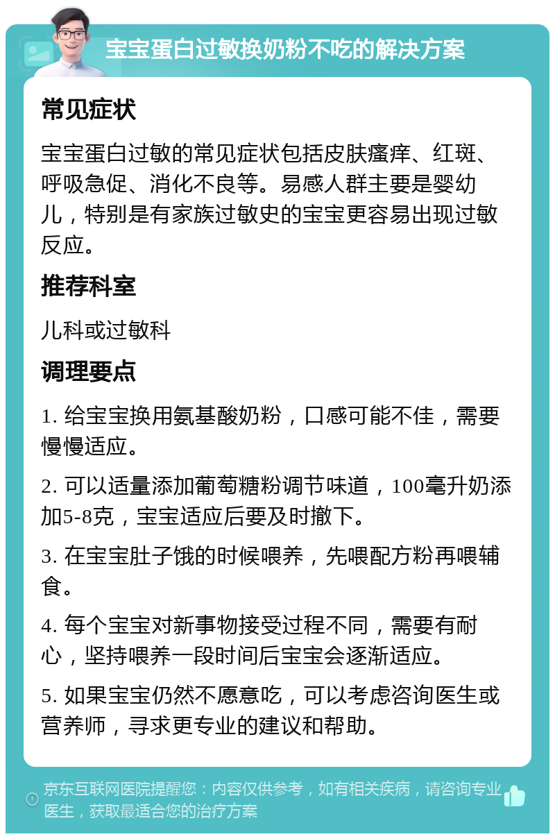 宝宝蛋白过敏换奶粉不吃的解决方案 常见症状 宝宝蛋白过敏的常见症状包括皮肤瘙痒、红斑、呼吸急促、消化不良等。易感人群主要是婴幼儿，特别是有家族过敏史的宝宝更容易出现过敏反应。 推荐科室 儿科或过敏科 调理要点 1. 给宝宝换用氨基酸奶粉，口感可能不佳，需要慢慢适应。 2. 可以适量添加葡萄糖粉调节味道，100毫升奶添加5-8克，宝宝适应后要及时撤下。 3. 在宝宝肚子饿的时候喂养，先喂配方粉再喂辅食。 4. 每个宝宝对新事物接受过程不同，需要有耐心，坚持喂养一段时间后宝宝会逐渐适应。 5. 如果宝宝仍然不愿意吃，可以考虑咨询医生或营养师，寻求更专业的建议和帮助。