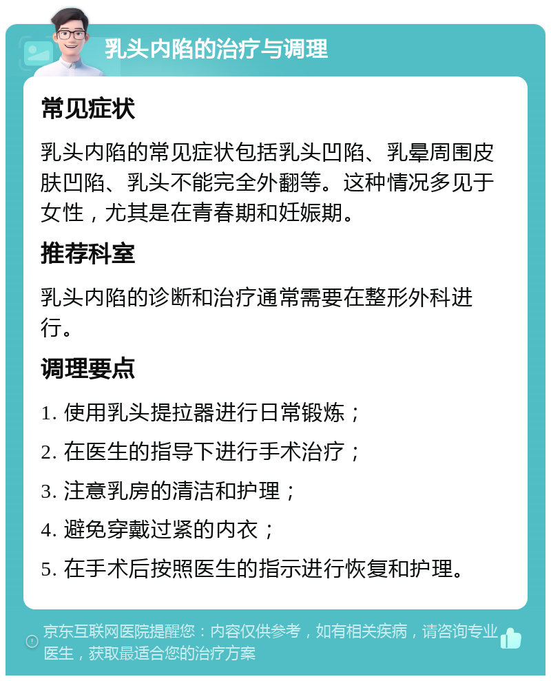 乳头内陷的治疗与调理 常见症状 乳头内陷的常见症状包括乳头凹陷、乳晕周围皮肤凹陷、乳头不能完全外翻等。这种情况多见于女性，尤其是在青春期和妊娠期。 推荐科室 乳头内陷的诊断和治疗通常需要在整形外科进行。 调理要点 1. 使用乳头提拉器进行日常锻炼； 2. 在医生的指导下进行手术治疗； 3. 注意乳房的清洁和护理； 4. 避免穿戴过紧的内衣； 5. 在手术后按照医生的指示进行恢复和护理。