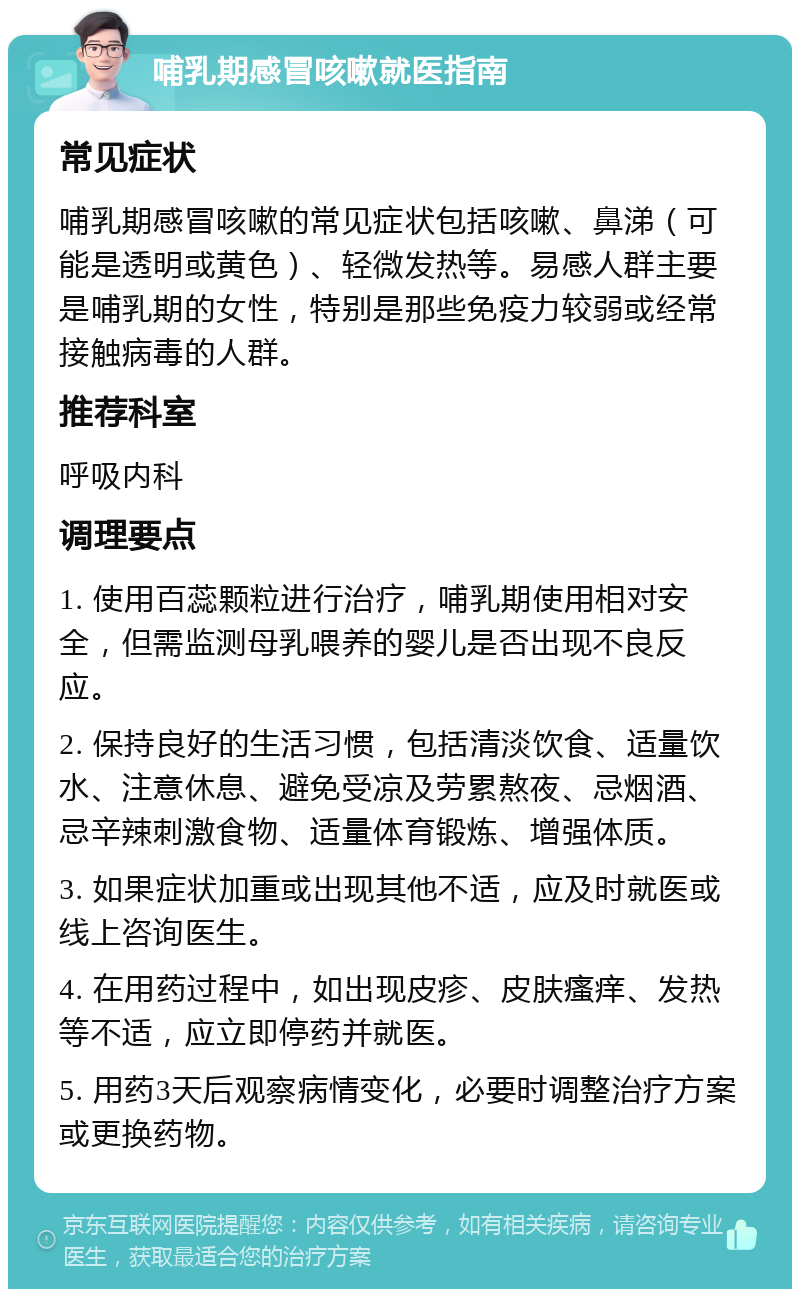 哺乳期感冒咳嗽就医指南 常见症状 哺乳期感冒咳嗽的常见症状包括咳嗽、鼻涕（可能是透明或黄色）、轻微发热等。易感人群主要是哺乳期的女性，特别是那些免疫力较弱或经常接触病毒的人群。 推荐科室 呼吸内科 调理要点 1. 使用百蕊颗粒进行治疗，哺乳期使用相对安全，但需监测母乳喂养的婴儿是否出现不良反应。 2. 保持良好的生活习惯，包括清淡饮食、适量饮水、注意休息、避免受凉及劳累熬夜、忌烟酒、忌辛辣刺激食物、适量体育锻炼、增强体质。 3. 如果症状加重或出现其他不适，应及时就医或线上咨询医生。 4. 在用药过程中，如出现皮疹、皮肤瘙痒、发热等不适，应立即停药并就医。 5. 用药3天后观察病情变化，必要时调整治疗方案或更换药物。