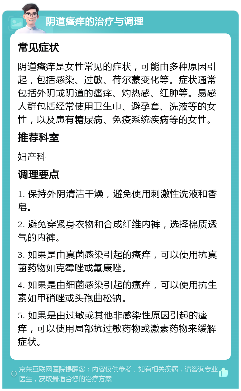 阴道瘙痒的治疗与调理 常见症状 阴道瘙痒是女性常见的症状，可能由多种原因引起，包括感染、过敏、荷尔蒙变化等。症状通常包括外阴或阴道的瘙痒、灼热感、红肿等。易感人群包括经常使用卫生巾、避孕套、洗液等的女性，以及患有糖尿病、免疫系统疾病等的女性。 推荐科室 妇产科 调理要点 1. 保持外阴清洁干燥，避免使用刺激性洗液和香皂。 2. 避免穿紧身衣物和合成纤维内裤，选择棉质透气的内裤。 3. 如果是由真菌感染引起的瘙痒，可以使用抗真菌药物如克霉唑或氟康唑。 4. 如果是由细菌感染引起的瘙痒，可以使用抗生素如甲硝唑或头孢曲松钠。 5. 如果是由过敏或其他非感染性原因引起的瘙痒，可以使用局部抗过敏药物或激素药物来缓解症状。