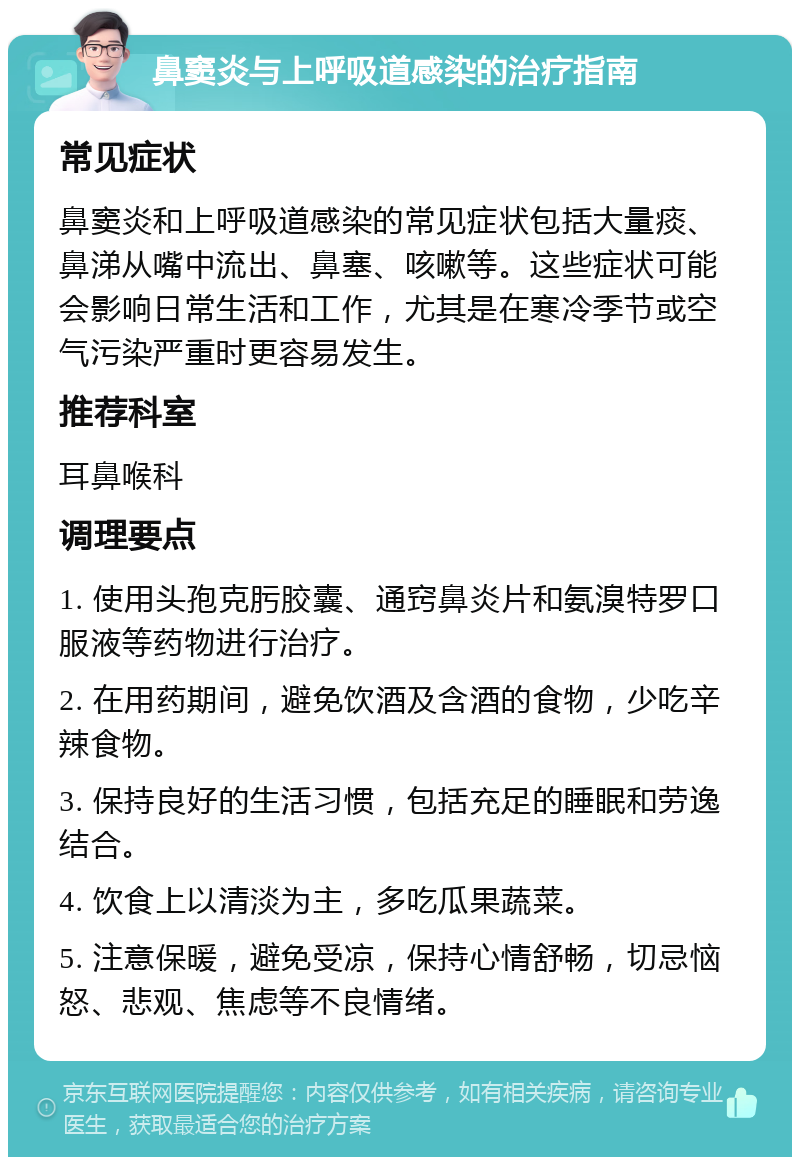 鼻窦炎与上呼吸道感染的治疗指南 常见症状 鼻窦炎和上呼吸道感染的常见症状包括大量痰、鼻涕从嘴中流出、鼻塞、咳嗽等。这些症状可能会影响日常生活和工作，尤其是在寒冷季节或空气污染严重时更容易发生。 推荐科室 耳鼻喉科 调理要点 1. 使用头孢克肟胶囊、通窍鼻炎片和氨溴特罗口服液等药物进行治疗。 2. 在用药期间，避免饮酒及含酒的食物，少吃辛辣食物。 3. 保持良好的生活习惯，包括充足的睡眠和劳逸结合。 4. 饮食上以清淡为主，多吃瓜果蔬菜。 5. 注意保暖，避免受凉，保持心情舒畅，切忌恼怒、悲观、焦虑等不良情绪。